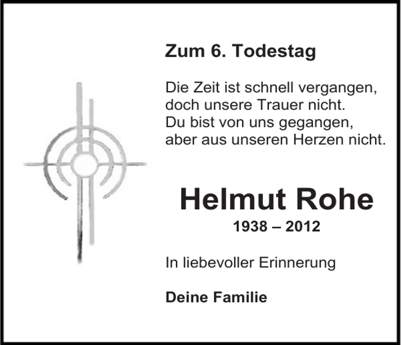 <p>Zum 6. Todestag<br />Die Zeit ist schnell vergangen,<br />doch unsere Trauer nicht.<br />Du bist von uns gegangen,<br />aber aus unseren Herzen nicht.</p><p>Helmut Rohe<br />1938 – 2012</p><p>In liebevoller Erinnerung<br />Deine Familie</p>