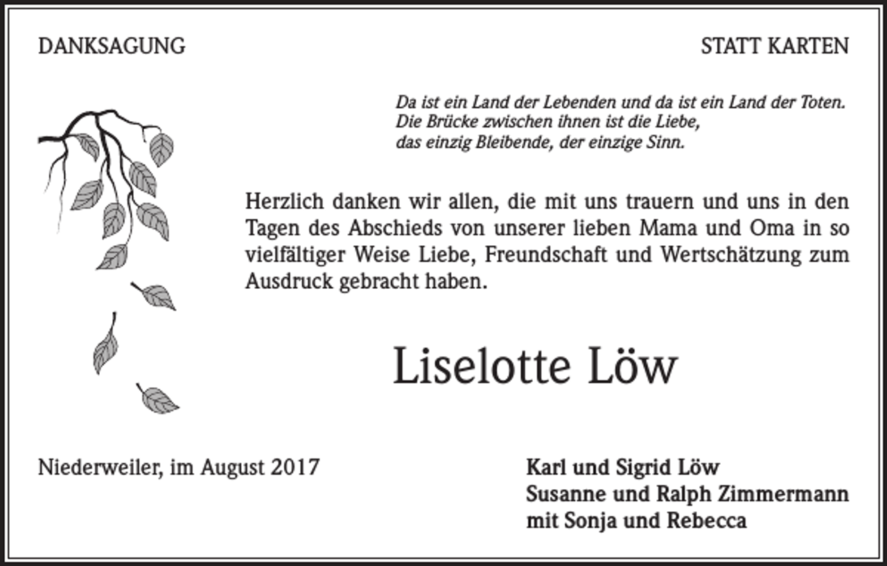 <p>DANKSAGUNG</p><p>STATT KARTEN<br />Da ist ein Land der Lebenden und da ist ein Land der Toten.<br />Die Brücke zwischen ihnen ist die Liebe,<br />das einzig Bleibende, der einzige Sinn.</p><p>Herzlich danken wir allen, die mit uns trauern und uns in den<br />Tagen des Abschieds von unserer lieben Mama und Oma in so<br />vielfältiger Weise Liebe, Freundschaft und Wertschätzung zum<br />Ausdruck gebracht haben.</p><p>Liselotte Löw<br />Niederweiler, im August 2017 Karl und Sigrid Löw<br />Susanne und Ralph Zimmermann<br />mit Sonja und Rebecca</p>
