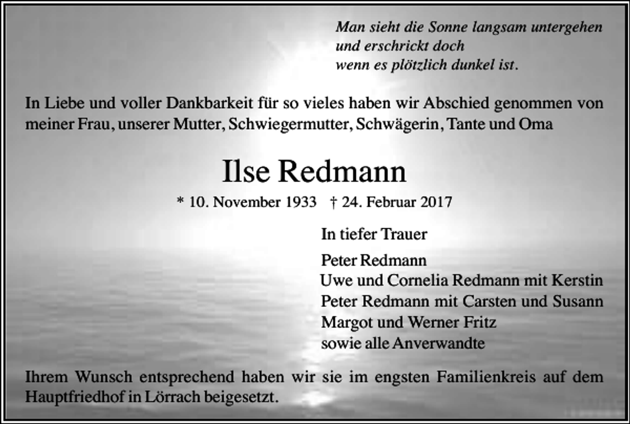 <p>Man sieht die Sonne langsam untergehen<br />und erschrickt doch<br />wenn es plötzlich dunkel ist.</p><p>In Liebe und voller Dankbarkeit für so vieles haben wir Abschied genommen von<br />meiner Frau, unserer Mutter, Schwiegermutter, Schwägerin, Tante und Oma</p><p>Ilse Redmann<br />* 10. November 1933 † 24. Februar 2017</p><p>In tiefer Trauer<br />Peter Redmann<br />Uwe und Cornelia Redmann mit Kerstin<br />Peter Redmann mit Carsten und Susann<br />Margot und Werner Fritz<br />sowie alle Anverwandte<br />Ihrem Wunsch entsprechend haben wir sie im engsten Familienkreis auf dem<br />Hauptfriedhof in Lörrach beigesetzt.</p>