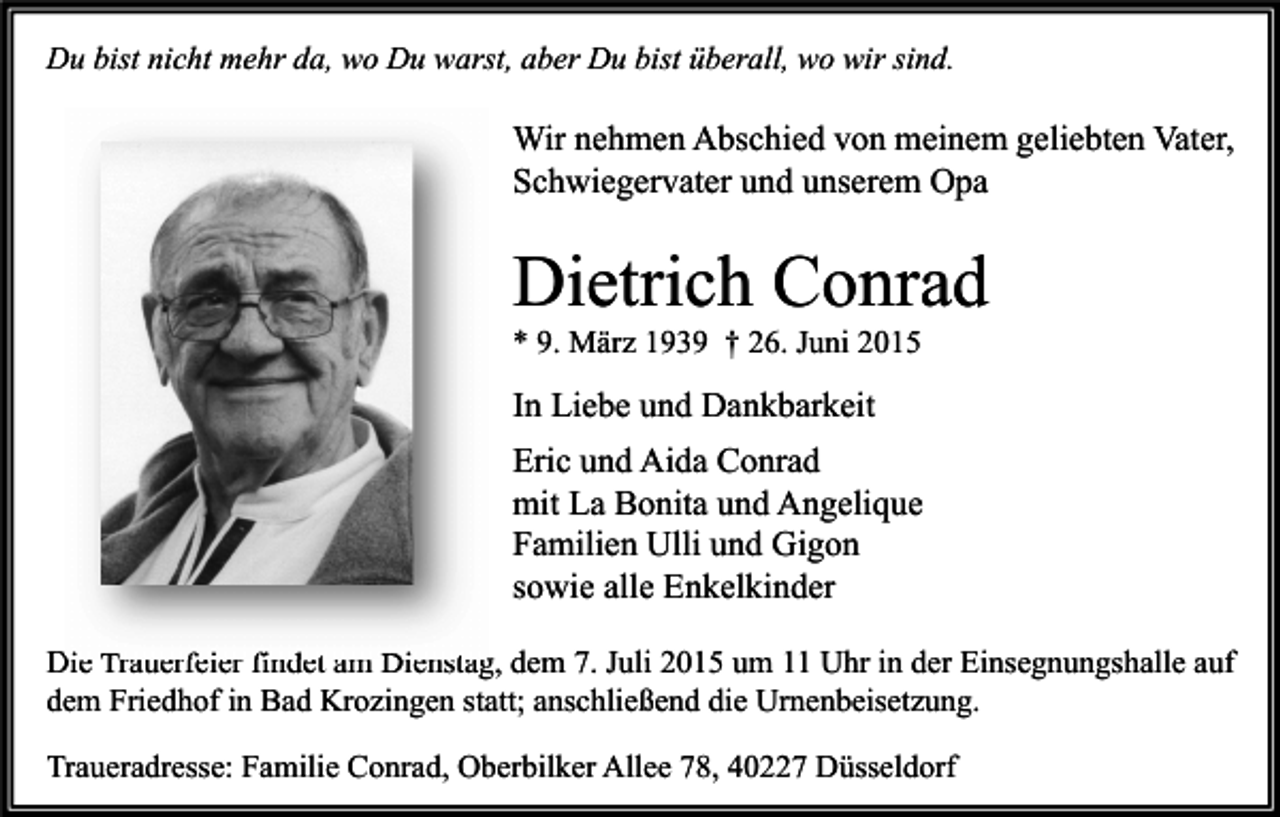 <p>Du bist nicht mehr da, wo Du warst, aber Du bist überall, wo wir sind.</p><p>Wir nehmen Abschied von meinem geliebten Vater,<br />Schwiegervater und unserem Opa</p><p>Dietrich Conrad<br />* 9. März 1939 † 26. Juni 2015</p><p>In Liebe und Dankbarkeit<br />Eric und Aida Conrad<br />mit La Bonita und Angelique<br />Familien Ulli und Gigon<br />sowie alle Enkelkinder<br />Die Trauerfeier findet am Dienstag, dem 7. Juli 2015 um 11 Uhr in der Einsegnungshalle auf<br />dem Friedhof in Bad Krozingen statt; anschließend die Urnenbeisetzung.<br />Traueradresse: Familie Conrad, Oberbilker Allee 78, 40227 Düsseldorf</p>