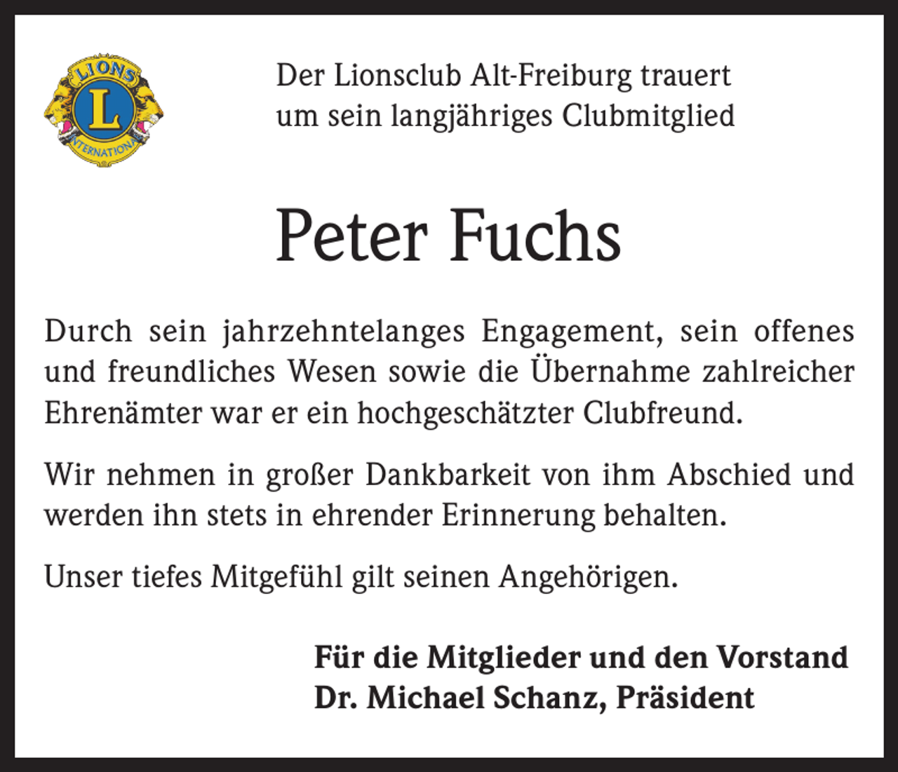 <p>Der Lionsclub Alt-Freiburg trauert<br />um sein langjähriges Clubmitglied</p><p>Peter Fuchs<br />Durch sein jahrzehntelanges Engagement, sein offenes<br />und freundliches Wesen sowie die Übernahme zahlreicher<br />Ehrenämter war er ein hochgeschätzter Clubfreund.<br />Wir nehmen in großer Dankbarkeit von ihm Abschied und<br />werden ihn stets in ehrender Erinnerung behalten.<br />Unser tiefes Mitgefühl gilt seinen Angehörigen.<br />Für die Mitglieder und den Vorstand<br />Dr. Michael Schanz, Präsident</p>