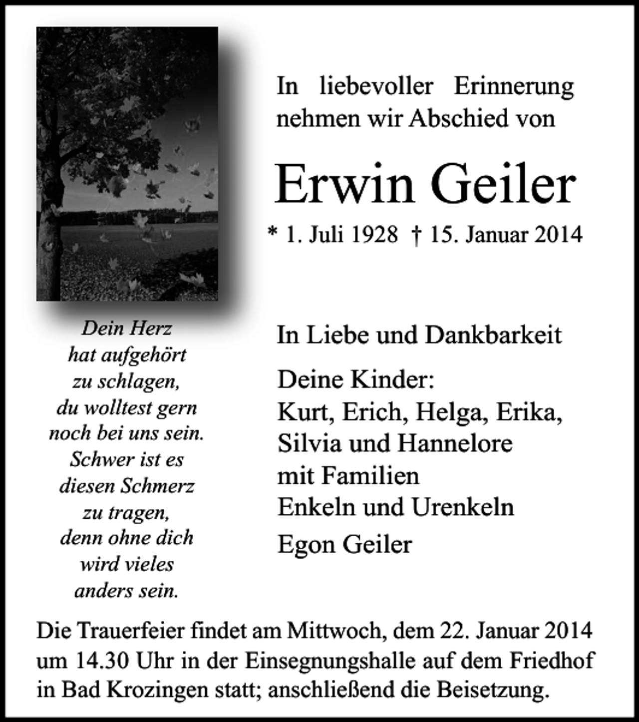 <p>In liebevoller Erinnerung<br />nehmen wir Abschied von</p><p>Erwin Geiler</p><p>* 1. Juli 1928 † 15. Januar 2014</p><p>Dein Herz<br />hat aufgehört<br />zu schlagen,<br />du wolltest gern<br />noch bei uns sein.<br />Schwer ist es<br />diesen Schmerz<br />zu tragen,<br />denn ohne dich<br />wird vieles<br />anders sein.</p><p>In Liebe und Dankbarkeit<br />Deine Kinder:<br />Kurt, Erich, Helga, Erika,<br />Silvia und Hannelore<br />mit Familien<br />Enkeln und Urenkeln<br />Egon Geiler</p><p>Die Trauerfeier findet am Mittwoch, dem 22. Januar 2014<br />um 14.30 Uhr in der Einsegnungshalle auf dem Friedhof<br />in Bad Krozingen statt; anschließend die Beisetzung.</p>