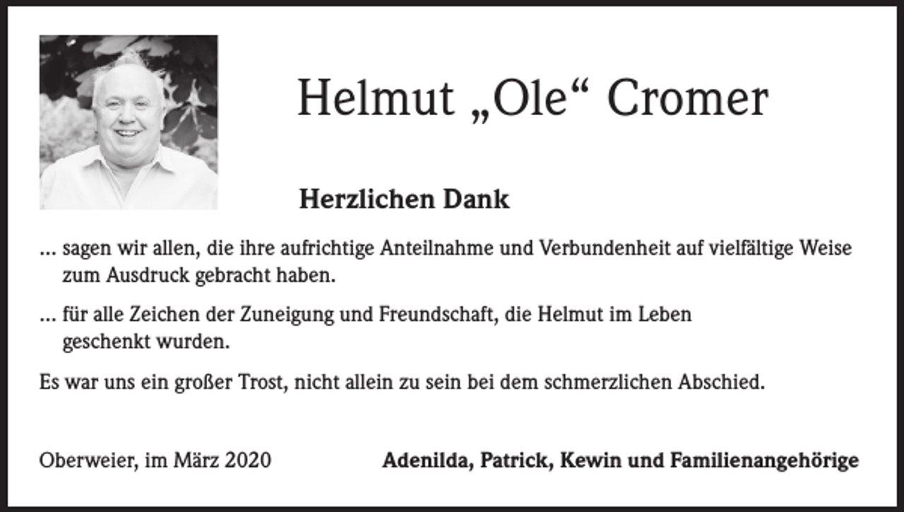 <p>Helmut „Ole“ Cromer<br />Herzlichen Dank<br />… sagen wir allen, die ihre aufrichtige Anteilnahme und Verbundenheit auf vielfältige Weise<br />zum Ausdruck gebracht haben.<br />… für alle Zeichen der Zuneigung und Freundschaft, die Helmut im Leben<br />geschenkt wurden.<br />Es war uns ein großer Trost, nicht allein zu sein bei dem schmerzlichen Abschied.<br />Oberweier, im März 2020</p><p>Adenilda, Patrick, Kewin und Familienangehörige</p>