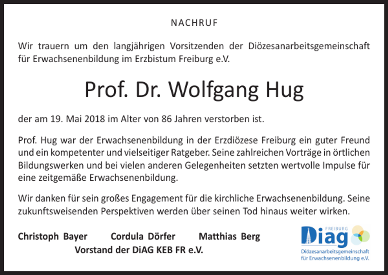 <p>NACHRUF<br />Wir trauern um den langjährigen Vorsitzenden der Diözesanarbeitsgemeinschaft<br />für Erwachsenenbildung im Erzbistum Freiburg e.V.</p><p>Prof. Dr. Wolfgang Hug<br />der am 19. Mai 2018 im Alter von 86 Jahren verstorben ist.<br />Prof. Hug war der Erwachsenenbildung in der Erzdiözese Freiburg ein guter Freund<br />und ein kompetenter und vielseitiger Ratgeber. Seine zahlreichen Vorträge in ­örtlichen<br />Bildungswerken und bei vielen anderen Gelegenheiten setzten wertvolle Impulse für<br />eine zeitgemäße Erwachsenenbildung.<br />Wir danken für sein großes Engagement für die kirchliche Erwachsenenbildung. ­Seine<br />zukunftsweisenden Perspektiven werden über seinen Tod hinaus weiter wirken.<br />Christoph Bayer<br />Cordula Dörfer<br />Matthias Berg<br />Vorstand der DiAG KEB FR e.V.</p>