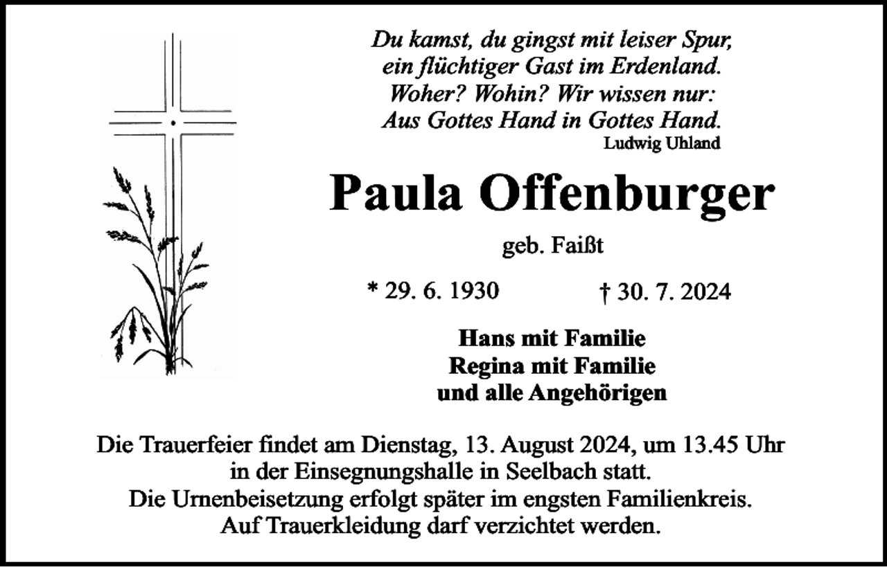 <p>Du kamst, du gingst mit leiser Spur,<br />ein flüchtiger Gast im Erdenland.<br />Woher? Wohin? Wir wissen nur:<br />Aus Gottes Hand in Gottes Hand.<br />Ludwig Uhland</p><p>Paula Offenburger<br />geb. Faißt<br />* 29. 6. 1930</p><p>† 30. 7. 2024</p><p>Hans mit Familie<br />Regina mit Familie<br />und alle Angehörigen<br />Die Trauerfeier findet am Dienstag, 13. August 2024, um 13.45 Uhr<br />in der Einsegnungshalle in Seelbach statt.<br />Die Urnenbeisetzung erfolgt später im engsten Familienkreis.<br />Auf Trauerkleidung darf verzichtet werden.</p>