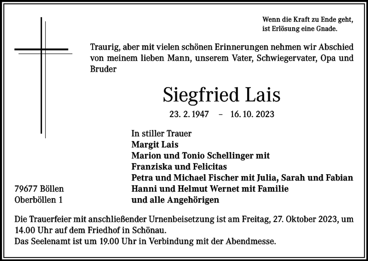 <p>Wenn die Kraft zu Ende geht,<br />ist Erlösung eine Gnade.</p><p>Traurig, aber mit vielen schönen Erinnerungen nehmen wir Abschied<br />von meinem lieben Mann, unserem Vater, Schwiegervater, Opa und<br />Bruder</p><p>Siegfried Lais<br />23. 2. 1949677 Böllen<br />Oberböllen 1</p><p>– 16. 10. 2023</p><p>In stiller Trauer<br />Margit Lais<br />Marion und Tonio Schellinger mit<br />Franziska und Felicitas<br />Petra und Michael Fischer mit Julia, Sarah und Fabian<br />Hanni und Helmut Wernet mit Familie<br />und alle Angehörigen</p><p>Die Trauerfeier mit anschließender Urnenbeisetzung ist am Freitag, 27. Oktober 2023, um<br />14.00 Uhr auf dem Friedhof in Schönau.<br />Das Seelenamt ist um 19.00 Uhr in Verbindung mit der Abendmesse.</p>