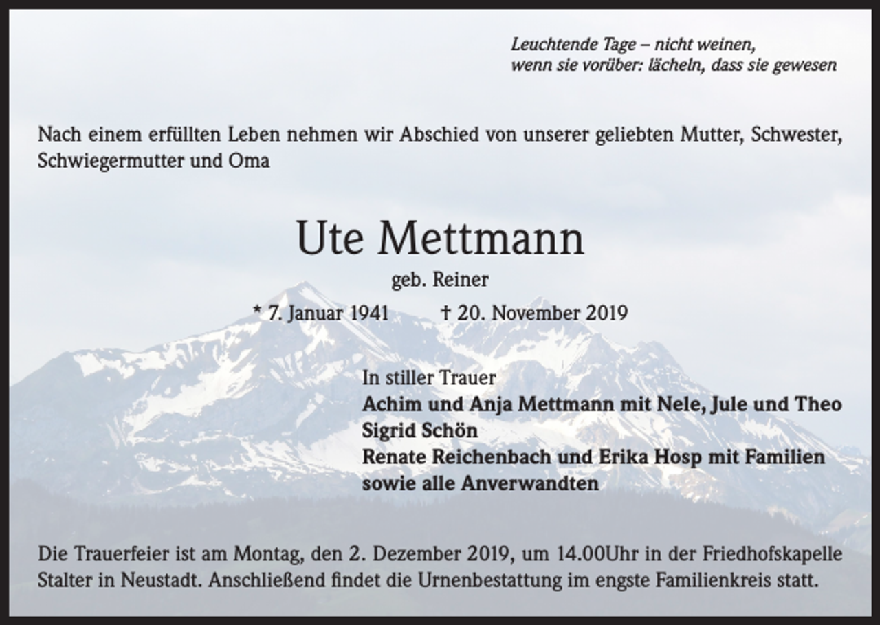 <p>Leuchtende Tage – nicht weinen,<br />wenn sie vorüber: lächeln, dass sie gewesen</p><p>Nach einem erfüllten Leben nehmen wir Abschied von unserer geliebten Mutter, Schwester,<br />Schwiegermutter und Oma</p><p>Ute Mettmann<br />geb. Reiner<br />* 7. Januar 1941<br />† 20. November 2019<br />In stiller Trauer<br />Achim und Anja Mettmann mit Nele, Jule und Theo<br />Sigrid Schön<br />Renate Reichenbach und Erika Hosp mit Familien<br />sowie alle Anverwandten<br />Die Trauerfeier ist am Montag, den 2. Dezember 2019, um 14.00Uhr in der Friedhofskapelle<br />Stalter in Neustadt. Anschließend findet die Urnenbestattung im engste Familienkreis statt.</p>