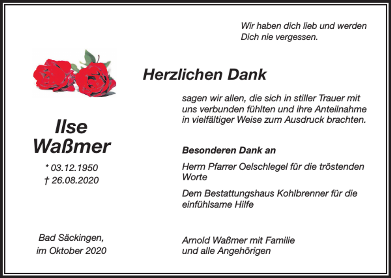 <p>Wir haben dich lieb und werden<br />Dich nie vergessen.</p><p>Herzlichen Dank</p><p>Ilse<br />Waßmer<br />* 03.12.1950<br />† 26.08.2020</p><p>sagen wir allen, die sich in stiller Trauer mit<br />uns verbunden fühlten und ihre Anteilnahme<br />in vielfältiger Weise zum Ausdruck brachten.<br />Besonderen Dank an<br />Herrn Pfarrer Oelschlegel für die tröstenden<br />Worte<br />Dem Bestattungshaus Kohlbrenner für die<br />einfühlsame Hilfe</p><p>Bad Säckingen,<br />im Oktober 2020</p><p>Arnold Waßmer mit Familie<br />und alle Angehörigen</p>
