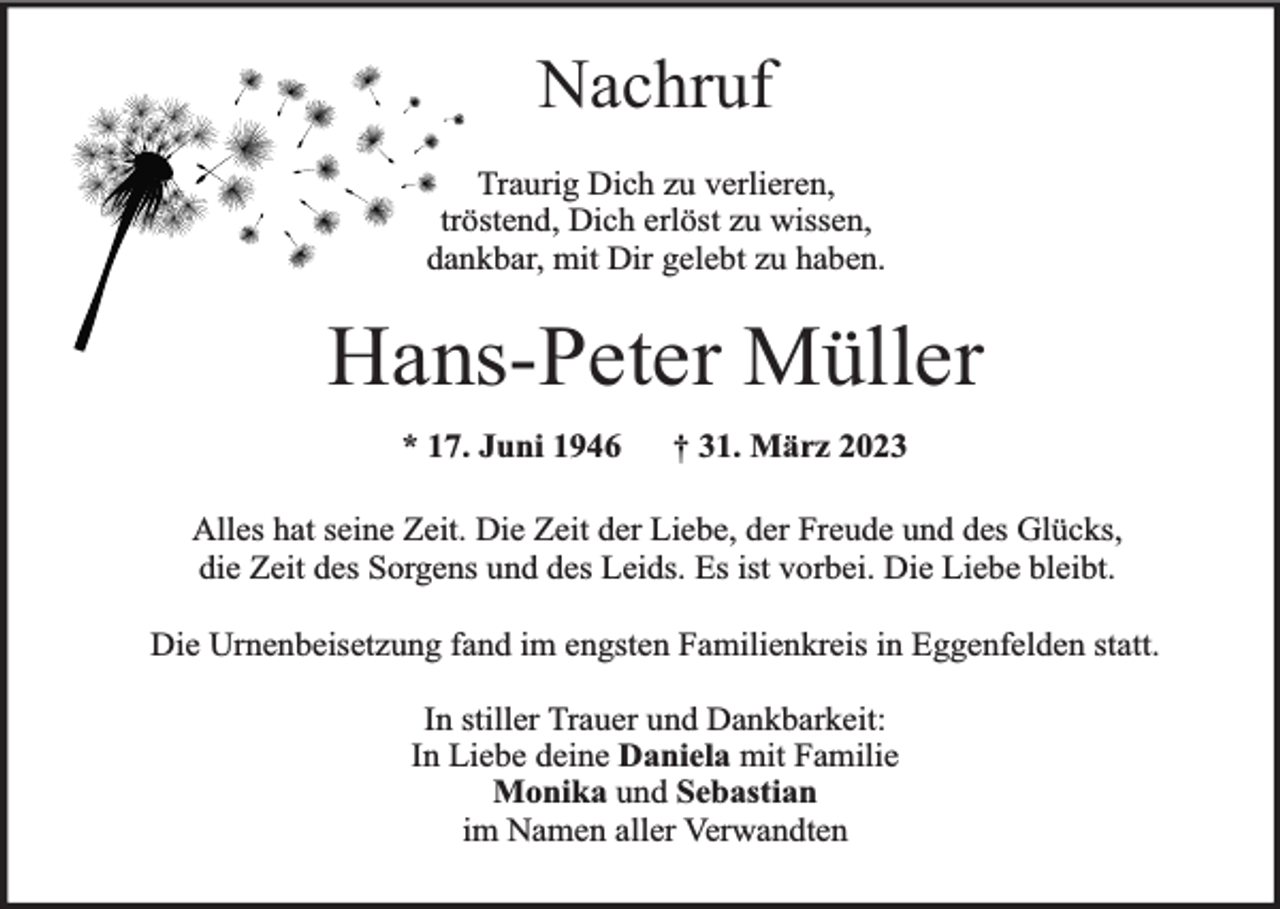 <p>Nachruf<br />Traurig Dich zu verlieren,<br />tröstend, Dich erlöst zu wissen,<br />dankbar, mit Dir gelebt zu haben.</p><p>Hans-Peter Müller<br />* 17. Juni 1946</p><p>† 31. März 2023</p><p>Alles hat seine Zeit. Die Zeit der Liebe, der Freude und des Glücks,<br />die Zeit des Sorgens und des Leids. Es ist vorbei. Die Liebe bleibt.<br />Die Urnenbeisetzung fand im engsten Familienkreis in Eggenfelden statt.<br />In stiller Trauer und Dankbarkeit:<br />In Liebe deine Daniela mit Familie<br />Monika und Sebastian<br />im Namen aller Verwandten</p>