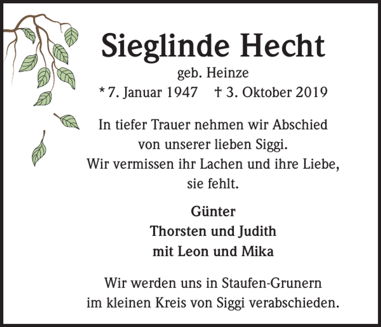 <p>Sieglinde Hecht</p><p>geb. Heinze<br />* 7. Januar 1947 † 3. Oktober 2019<br />In tiefer Trauer nehmen wir Abschied<br />von unserer lieben Siggi.<br />Wir vermissen ihr Lachen und ihre Liebe,<br />sie fehlt.<br />Günter<br />Thorsten und Judith<br />mit Leon und Mika<br />Wir werden uns in Staufen-Grunern<br />im kleinen Kreis von Siggi verabschieden.</p>