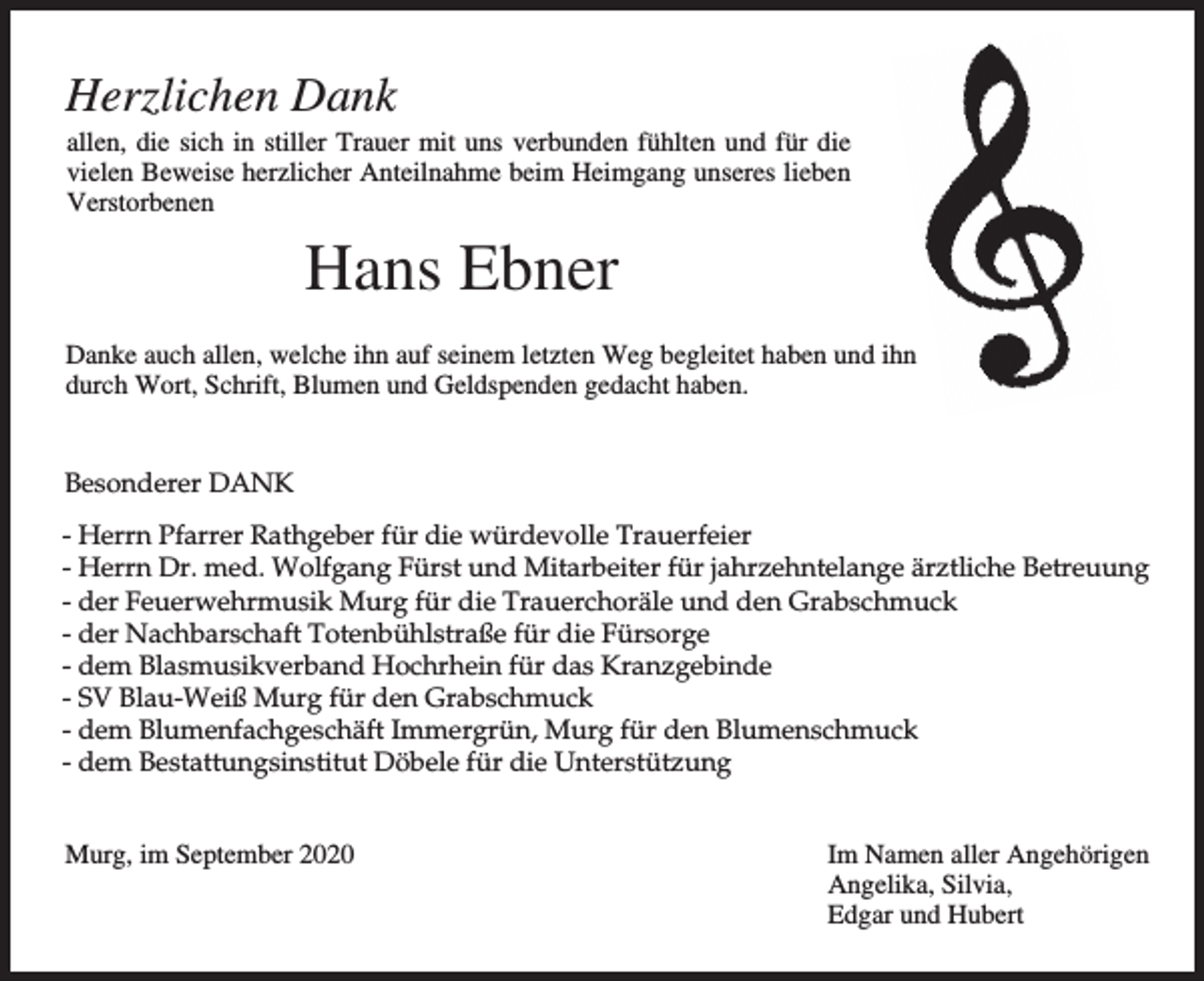 <p>Herzlichen Dank<br />allen, die sich in stiller Trauer mit uns verbunden fühlten und für die<br />vielen Beweise herzlicher Anteilnahme beim Heimgang unseres lieben<br />Verstorbenen</p><p>Hans Ebner<br />Danke auch allen, welche ihn auf seinem letzten Weg begleitet haben und ihn<br />durch Wort, Schrift, Blumen und Geldspenden gedacht haben.<br />Besonderer DANK<br />- Herrn Pfarrer Rathgeber für die würdevolle Trauerfeier<br />- Herrn Dr. med. Wolfgang Fürst und Mitarbeiter für jahrzehntelange ärztliche Betreuung<br />- der Feuerwehrmusik Murg für die Trauerchoräle und den Grabschmuck<br />- der Nachbarschaft Totenbühlstraße für die Fürsorge<br />- dem Blasmusikverband Hochrhein für das Kranzgebinde<br />- SV Blau-Weiß Murg für den Grabschmuck<br />- dem Blumenfachgeschäft Immergrün, Murg für den Blumenschmuck<br />- dem Bestattungsinstitut Döbele für die Unterstützung<br />Murg, im September 2020</p><p>Im Namen aller Angehörigen<br />Angelika, Silvia,<br />Edgar und Hubert</p>
