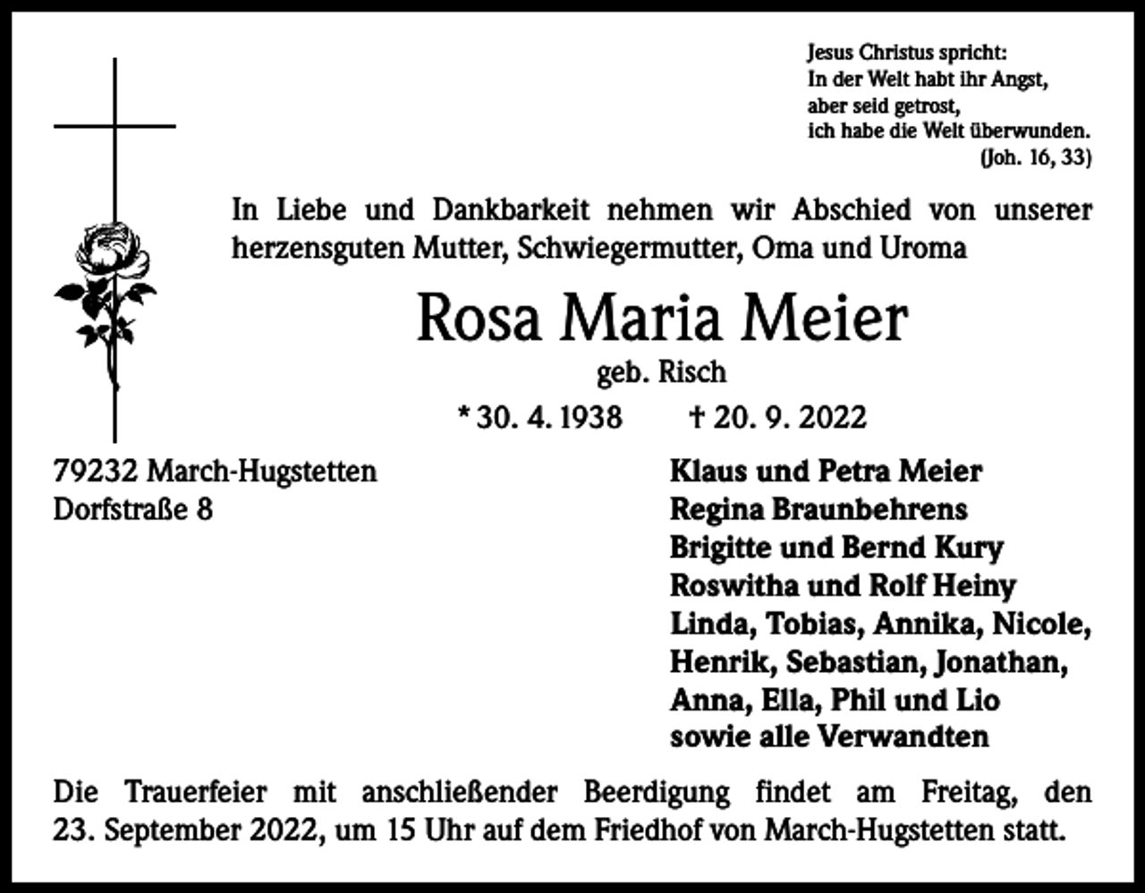 <p>Jesus Christus spricht:<br />In der Welt habt ihr Angst,<br />aber seid getrost,<br />ich habe die Welt überwunden.</p><p>(Joh. 16, 33)</p><p>In Liebe und Dankbarkeit nehmen wir Abschied von unserer<br />­herzensguten Mutter, Schwiegermutter, Oma und Uroma</p><p>Rosa Maria Meier<br />geb. Risch<br />* 30. 4. 1938 † 20. 9. 2022</p><p>79232 March-Hugstetten<br />Klaus und Petra Meier<br />Dorfstraße 8 Regina Braunbehrens<br />Brigitte und Bernd Kury<br />Roswitha und Rolf Heiny<br />Linda, Tobias, Annika, Nicole,<br />Henrik, Sebastian, Jonathan,<br />Anna, Ella, Phil und Lio<br />sowie alle Verwandten<br />Die Trauerfeier mit anschließender Beerdigung findet am Freitag, den<br />23. September 2022, um 15 Uhr auf dem Friedhof von March-Hugstetten statt.</p>