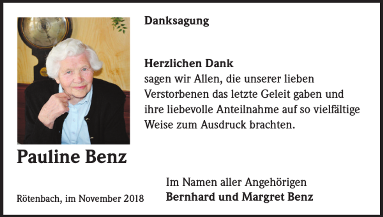 <p>Danksagung<br />Herzlichen Dank<br />sagen wir Allen, die unserer lieben<br />Verstorbenen das letzte Geleit gaben und<br />ihre liebevolle Anteilnahme auf so vielfältige<br />Weise zum Ausdruck brachten.</p><p>Pauline Benz<br />Rötenbach, im November 2018</p><p>Im Namen aller Angehörigen<br />Bernhard und Margret Benz</p>