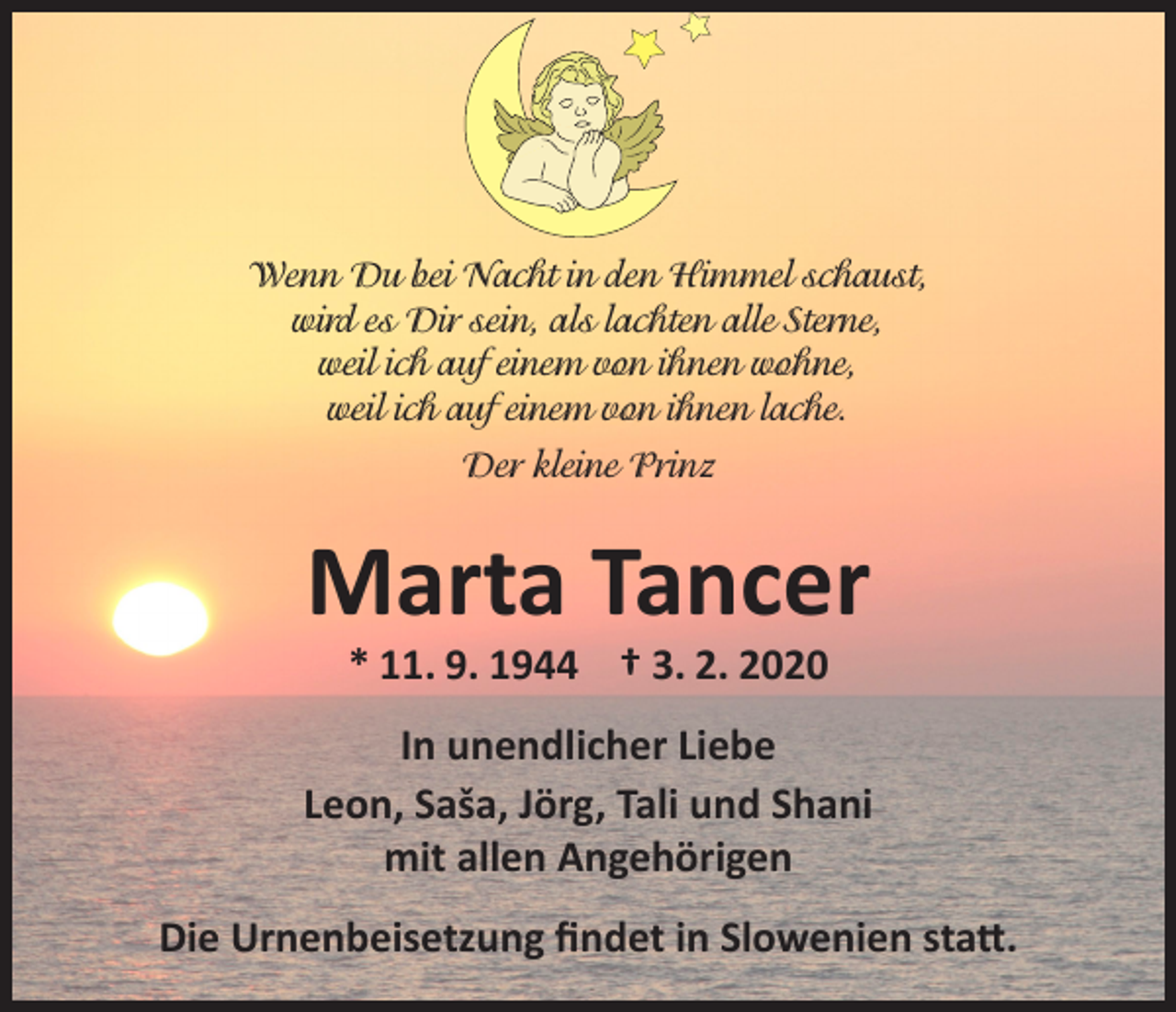 <p>Wenn Du bei Nacht in den Himmel schaust,<br />wird es Dir sein, als lachten alle Sterne,<br />weil ich auf einem von ihnen wohne,<br />weil ich auf einem von ihnen lache.<br />Der kleine Prinz</p><p>Marta Tancer<br />* 11. 9. 1944 † 3. 2. 2020</p><p>In unendlicher Liebe<br />Leon, Saša, Jörg, Tali und Shani<br />mit allen Angehörigen<br />Die Urnenbeisetzung findet in Slowenien statt.</p>