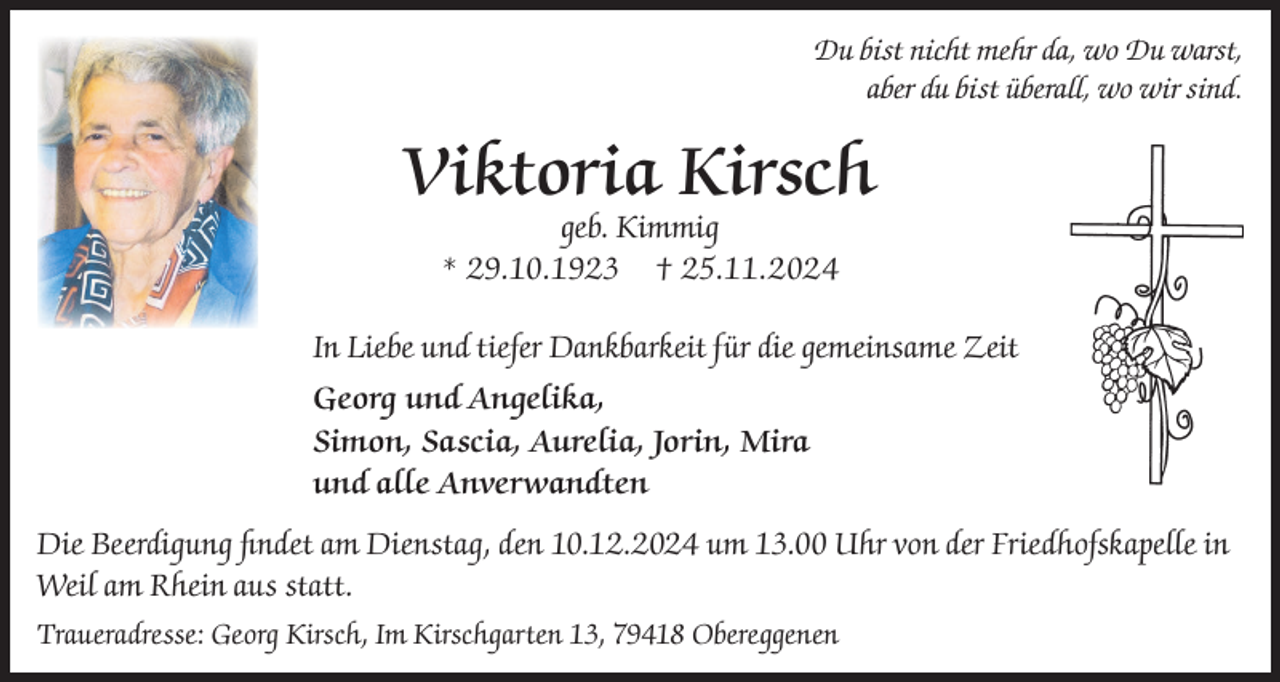 <p>Du bist nicht mehr da, wo Du warst,<br />aber du bist überall, wo wir sind.</p><p>Viktoria Kirsch<br />geb. Kimmig<br />* 29.10.1923 † 25.11.2024</p><p>In Liebe und tiefer Dankbarkeit für die gemeinsame Zeit<br />Georg und Angelika,<br />Simon, Sascia, Aurelia, Jorin, Mira<br />und alle Anverwandten<br />Die Beerdigung findet am Dienstag, den 10.12.2024 um 13.00 Uhr von der Friedhofskapelle in<br />Weil am Rhein aus statt.<br />Traueradresse: Georg Kirsch, Im Kirschgarten 13, 79418 Obereggenen</p>