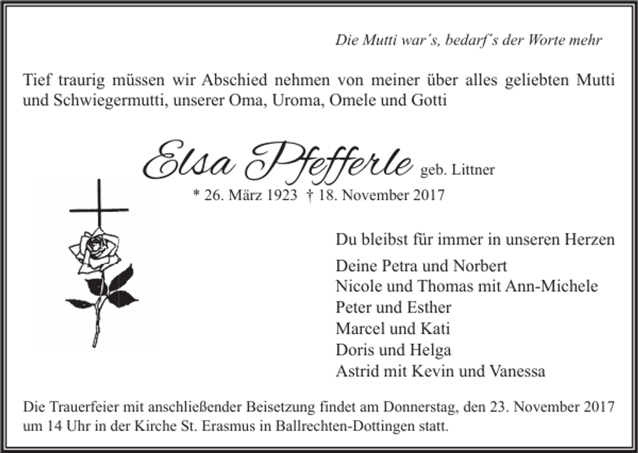 <p>Die<br />Di<br />e Mutti<br />M utti wwar´s,<br />ar´s, bbedarf´s<br />e d arf´s dder<br />er Worte<br />W ort e mmehr<br />e hr</p><p>Ti ef trtraurig<br />Tief<br />a uri g müssen<br />m üss e n wir<br />wir Abschied<br />A bs c hi e d nnehmen<br />e h m e n vvon<br />o n meiner<br />m ei n er üüber<br />b er all<br />alles<br />es ggeliebten<br />eli e bt e n Mutti<br />M utti<br />uund<br />n d Schwiegermutti,<br />S c h wi e g er m utti, uunserer<br />ns er er Oma,<br />O m a, Uroma,<br />Ur o m a, Omele<br />O m el e uund<br />n d Gotti<br />G otti</p><p>Elsa<br />Els<br />a Pfefferle<br />Pfefferle</p><p>ggeb.<br />e b. Littner<br />Litt n er</p><p>** 226.<br />6. März<br />M är z 11923<br />9 2 3 †† 118.<br />8. November<br />N o v e m b er 22</p><p>Du<br />D u blbleibst<br />ei bst f für<br />ür i immer<br />m m er i in<br />n uunseren<br />ns er e n HHerzen<br />er z e n<br />Deine<br />D ei n e PPetra<br />etr a uund<br />n d NNorbert<br />or b ert<br />Ni c ol e uund<br />n d TThomas<br />h o m as mit<br />mit AAnn-Michele<br />n n- Mi c h el e<br />Nicole<br />Peter<br />P et er uund<br />n d Esther<br />Est h er<br />Marcel<br />M ar c el u und<br />n d KKati<br />ati<br />Doris<br />D oris uund<br />n d HHelga<br />el g a<br />Astrid<br />Vanessa<br />Astri d mit<br />mit KKevin<br />e vi n uund<br />n d Va<br />n ess a<br />Di e TrTrauerfeier<br />Die<br />a u erf ei er mit<br />mit aanschließender<br />ns c hli e ß e n d er BBeisetzung<br />eis et z u n g fifindet<br />n d et aam<br />m DDonnerstag,<br />o n n erst a g, dden<br />e n 223.<br />3. NNovember<br />o v e m b er 22<br />uum<br />m 11 Uhr<br />U hr iin<br />n dder<br />er Kirche<br />Kir c h e St.<br />St. Erasmus<br />Er as m us iin<br />n Ballrechten-Dottingen<br />B allr e c ht e n- D otti n g e n ststatt.<br />att.</p>