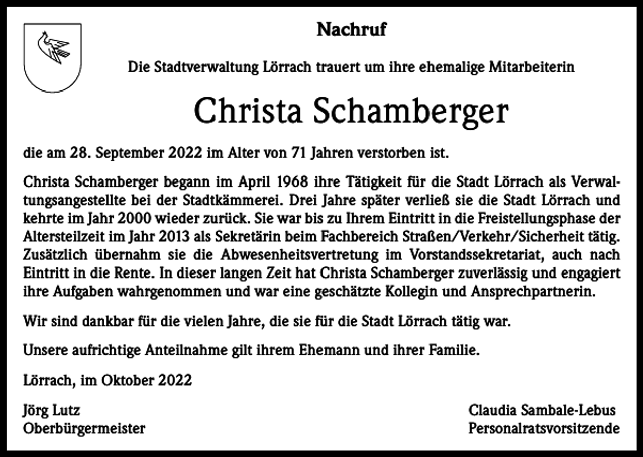 <p>Nachruf<br />Die Stadtverwaltung Lörrach trauert um ihre ehemalige Mitarbeiterin</p><p>Christa Schamberger<br />die am 28. September 2022 im Alter von 71 Jahren verstorben ist.<br />Christa Schamberger begann im April 1968 ihre Tätigkeit für die Stadt Lörrach als Verwaltungsangestellte bei der Stadtkämmerei. Drei Jahre später verließ sie die Stadt Lörrach und<br />kehrte im Jahr 2000 wieder zurück. Sie war bis zu Ihrem Eintritt in die Freistellungsphase der<br />Altersteilzeit im Jahr 2013 als Sekretärin beim Fachbereich Straßen/Verkehr/Sicherheit tätig.<br />Zusätzlich übernahm sie die Abwesenheitsvertretung im Vorstandssekretariat, auch nach<br />Eintritt in die Rente. In dieser langen Zeit hat Christa Schamberger zuverlässig und engagiert<br />ihre Aufgaben wahrgenommen und war eine geschätzte Kollegin und Ansprechpartnerin.<br />Wir sind dankbar für die vielen Jahre, die sie für die Stadt Lörrach tätig war.<br />Unsere aufrichtige Anteilnahme gilt ihrem Ehemann und ihrer Familie.<br />Lörrach, im Oktober 2022<br />Jörg Lutz<br />Oberbürgermeister</p><p>Claudia Sambale-Lebus<br />Personalratsvorsitzende</p>