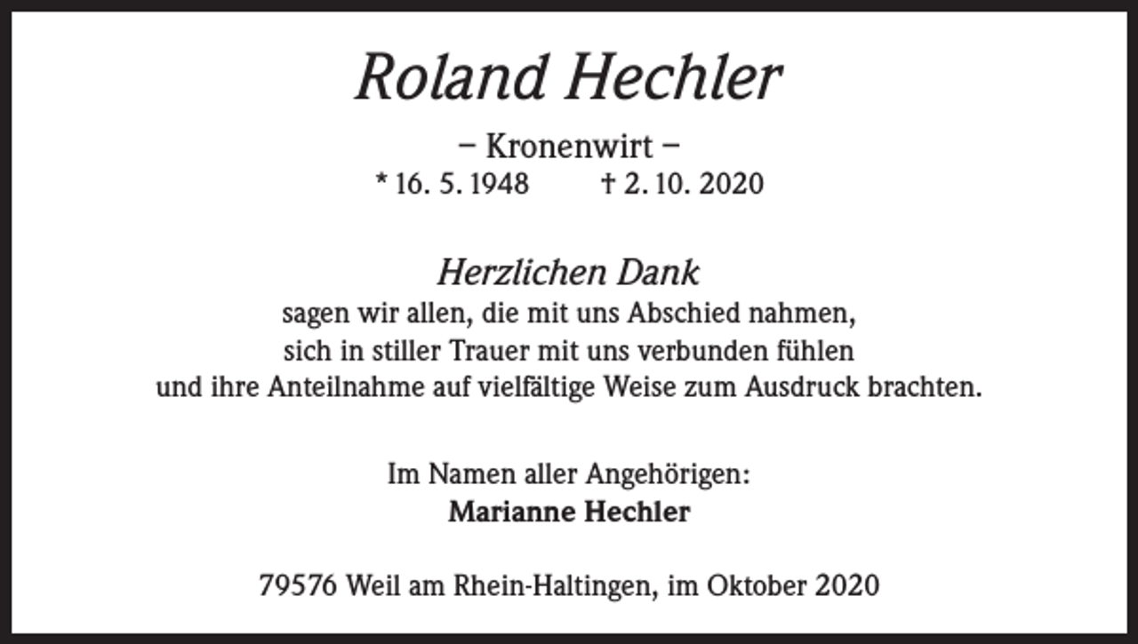 <p>Roland Hechler<br />– Kronenwirt –<br />* 16. 5. 1948</p><p>† 2. 10. 2020</p><p>Herzlichen Dank<br />sagen wir allen, die mit uns Abschied nahmen,<br />sich in stiller Trauer mit uns verbunden fühlen<br />und ihre Anteilnahme auf vielfältige Weise zum Ausdruck brachten.<br />Im Namen aller Angehörigen:<br />Marianne Hechler<br />79576 Weil am Rhein-Haltingen, im Oktober 2020</p>