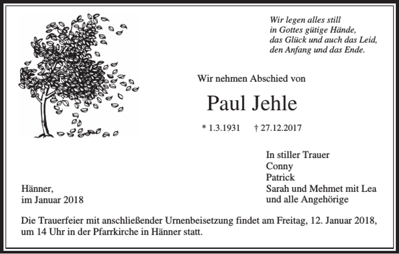 <p>WWir<br />ir legen<br />le g e n aalles<br />lle s still<br />still<br />in Gottes<br />in<br />G o tte s gütige<br />g ü tig e Hände,<br />H ä n d e,<br />d a s Glück<br />G lü c k und<br />u n d auch<br />a u c h das<br />d a s LLeid,<br />e id ,<br />das<br />dden<br />e n Anfang<br />A n fa n g und<br />u n d das<br />d a s Ende.<br />E n d e.</p><p>WWir<br />ir nehmen<br />n e h m e n Abschied<br />A b sc h ie d vvon<br />on</p><p>PPaul<br />a u l Je<br />Jehle<br />h le<br />** 11.3.1931<br />.3 .1 9 3 1</p><p>HHänner,<br />ä n n e r,<br />im Januar<br />Ja n u a r<br />im</p><p>†† 27.12.2017<br />2 7 .1 2 .2 0 1 7</p><p>In stille<br />In<br />stillerr TTrauer<br />ra u e r<br />C onny<br />Conny<br />P a tric k<br />Patrick<br />Sarah<br />S a ra h uund<br />n d MMehmet<br />e h m e t mit<br />m it Lea<br />L ea<br />uund<br />n d aalle<br />lle Angehörige<br />A n g e h ö rig e</p><p>DDie<br />ie TTrauerfeier<br />ra u e rfe ie r mit<br />m it aanschließender<br />n sc h lie ß e n d e r Urnenbeisetzung<br />U rn e n b e ise tz u n g findet<br />fin d e t aam<br />m FFreitag,<br />re ita g , 12.<br />1 2 . Januar<br />Ja n u a r 2018,<br />2018,<br />u m 14<br />1 4 Uhr<br />U h r in<br />in dder<br />e r Pfarrkirche<br />P fa rrk irc h e in<br />ä n n e r statt.<br />sta tt.<br />um<br />in HHänner</p>