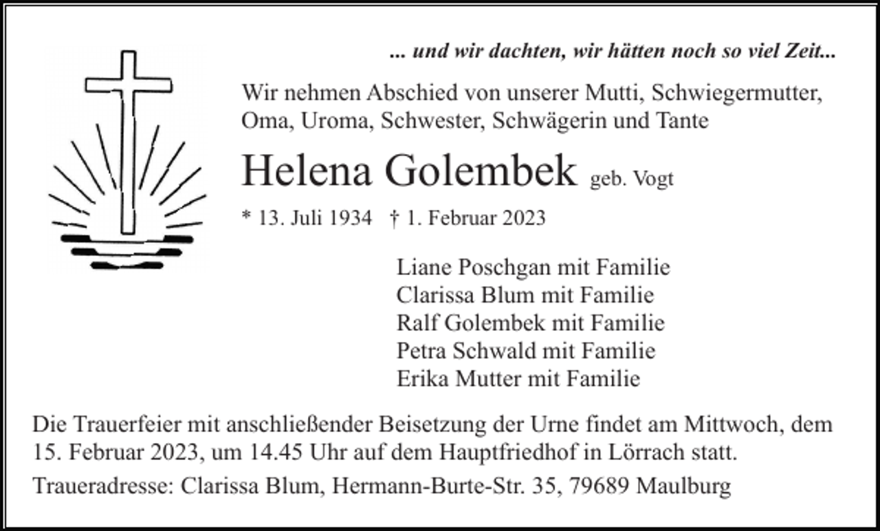 <p>... und wir dachten, wir hätten noch so viel Zeit...</p><p>Wir nehmen Abschied von unserer Mutti, Schwiegermutter,<br />Oma, Uroma, Schwester, Schwägerin und Tante</p><p>Helena Golembek geb. Vogt<br />* 13. Juli 1934 † 1. Februar 2023</p><p>Liane Poschgan mit Familie<br />Clarissa Blum mit Familie<br />Ralf Golembek mit Familie<br />Petra Schwald mit Familie<br />Erika Mutter mit Familie<br />Die Trauerfeier mit anschließender Beisetzung der Urne findet am Mittwoch, dem<br />15. Februar 2023, um 14.45 Uhr auf dem Hauptfriedhof in Lörrach statt.<br />Traueradresse: Clarissa Blum, Hermann-Burte-Str. 35, 79689 Maulburg</p>