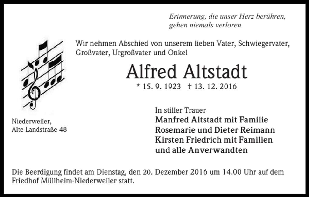 <p>Erinnerung, die unser Herz berühren,<br />gehen niemals verloren.<br />Wir nehmen Abschied von unserem lieben Vater, Schwiegervater,<br />Großvater, Urgroßvater und Onkel</p><p>Alfred Altstadt<br />* 15. 9. 1923 † 13. 12. 2016</p><p>Niederweiler,<br />Alte Landstraße 48</p><p>In stiller Trauer<br />Manfred Altstadt mit Familie<br />Rosemarie und Dieter Reimann<br />Kirsten Friedrich mit Familien<br />und alle Anverwandten</p><p>Die Beerdigung findet am Dienstag, den 20. Dezember 2016 um 14.00 Uhr auf dem<br />Friedhof Müllheim-Niederweiler statt.</p>