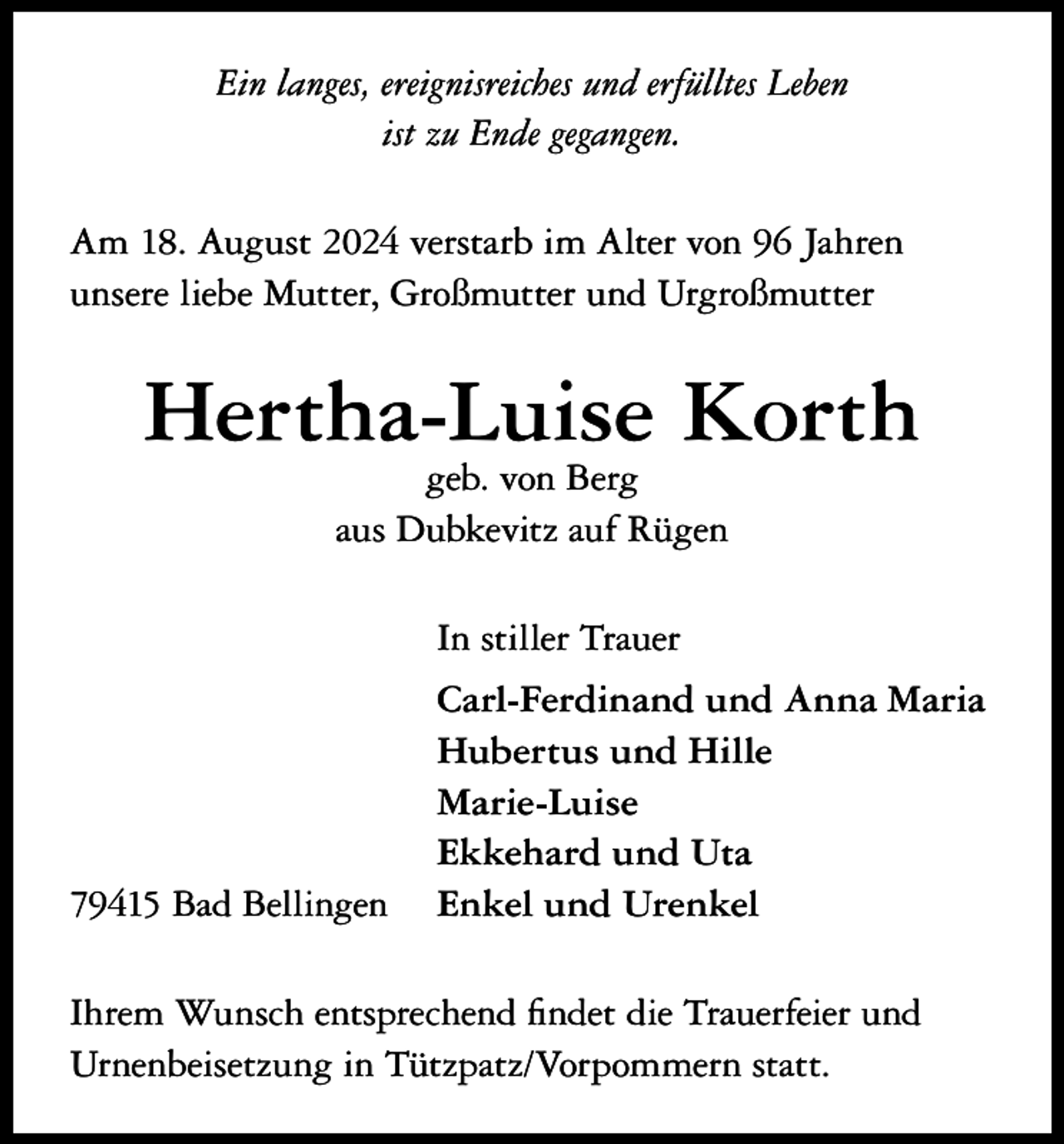 <p>Ein langes, ereignisreiches und erfülltes Leben<br />ist zu Ende gegangen.<br />Am 18. August 2024 verstarb im Alter von 96 Jahren<br />unsere liebe Mutter, Großmutter und Urgroßmutter</p><p>Hertha-Luise Korth<br />geb. von Berg<br />aus Dubkevitz auf Rügen<br />In stiller Trauer</p><p>79415 Bad Bellingen</p><p>Carl-Ferdinand und Anna Maria<br />Hubertus und Hille<br />Marie-Luise<br />Ekkehard und Uta<br />Enkel und Urenkel</p><p>Ihrem Wunsch entsprechend findet die Trauerfeier und<br />Urnenbeisetzung in Tützpatz/Vorpommern statt.</p>