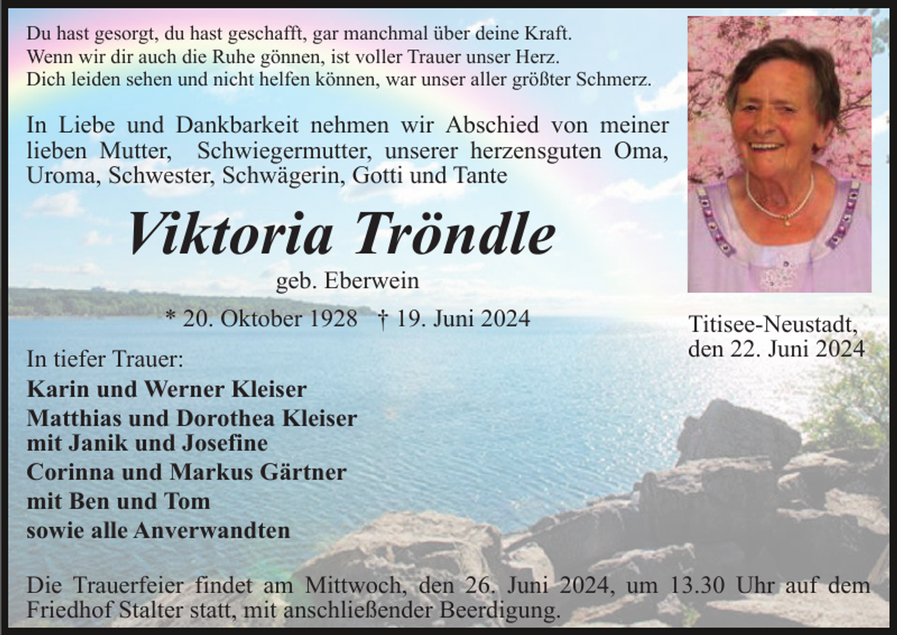 <p>Du hast gesorgt, du hast geschafft, gar manchmal über deine Kraft.<br />Wenn wir dir auch die Ruhe gönnen, ist voller Trauer unser Herz.<br />Dich leiden sehen und nicht helfen können, war unser aller größter Schmerz.</p><p>In Liebe und Dankbarkeit nehmen wir Abschied von meiner<br />lieben Mutter, Schwiegermutter, unserer herzensguten Oma,<br />Uroma, Schwester, Schwägerin, Gotti und Tante</p><p>Viktoria Tröndle<br />geb. Eberwein<br />* 20. Oktober 1928 † 19. Juni 2024<br />In tiefer Trauer:<br />Karin und Werner Kleiser<br />Matthias und Dorothea Kleiser<br />mit Janik und Josefine<br />Corinna und Markus Gärtner<br />mit Ben und Tom<br />sowie alle Anverwandten</p><p>Titisee-Neustadt,<br />den 22. Juni 2024</p><p>Die Trauerfeier findet am Mittwoch, den 26. Juni 2024, um 13.30 Uhr auf dem<br />Friedhof Stalter statt, mit anschließender Beerdigung.</p>
