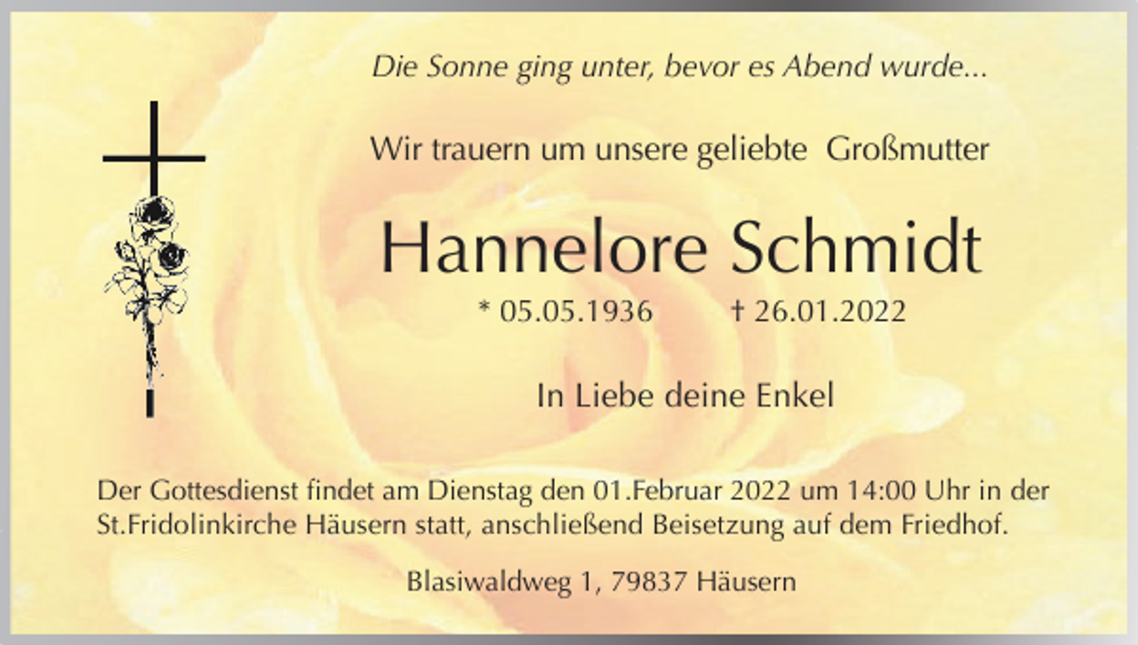 <p>Die Sonne ging unter, bevor es Abend wurde...</p><p>Wir trauern um unsere geliebte Großmutter</p><p>Hannelore Schmidt<br />* 05.05.1936</p><p>† 26.01.2022</p><p>In Liebe deine Enkel<br />Der Gottesdienst findet am Dienstag den 01.Februar 2022 um 14:00 Uhr in der<br />St.Fridolinkirche Häusern statt, anschließend Beisetzung auf dem Friedhof.<br />Blasiwaldweg 1, 79837 Häusern</p>