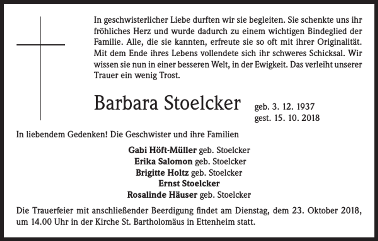 <p>In geschwisterlicher Liebe durften wir sie begleiten. Sie schenkte uns ihr<br />fröhliches Herz und wurde dadurch zu einem wichtigen Bindeglied der<br />Familie. Alle, die sie kannten, erfreute sie so oft mit ihrer Originalität.<br />Mit dem Ende ihres Lebens vollendete sich ihr schweres Schicksal. Wir<br />wissen sie nun in einer besseren Welt, in der Ewigkeit. Das verleiht unserer<br />Trauer ein wenig Trost.</p><p>Barbara Stoelcker geb. 3. 12. 1937</p><p>gest. 15. 10. 2018</p><p>In liebendem Gedenken! Die Geschwister und ihre Familien<br />Gabi Höft-Müller geb. Stoelcker<br />Erika Salomon geb. Stoelcker<br />Brigitte Holtz geb. Stoelcker<br />Ernst Stoelcker<br />Rosalinde Häuser geb. Stoelcker<br />Die Trauerfeier mit anschließender Beerdigung findet am Dienstag, dem 23. Oktober 2018,<br />um 14.00 Uhr in der Kirche St. Bartholomäus in Ettenheim statt.</p>