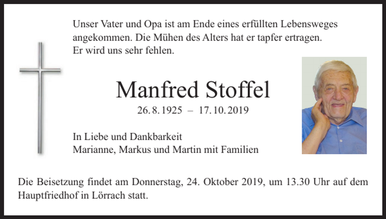 <p>Unser Vater und Opa ist am Ende eines erfüllten Lebensweges<br />angekommen. Die Mühen des Alters hat er tapfer ertragen.<br />Er wird uns sehr fehlen.</p><p>Manfred Stoffel<br />26. 8. 1925 – 17. 10. 2019</p><p>In Liebe und Dankbarkeit<br />Marianne, Markus und Martin mit Familien<br />Die Beisetzung findet am Donnerstag, 24. Oktober 2019, um 13.30 Uhr auf dem<br />Hauptfriedhof in Lörrach statt.</p>