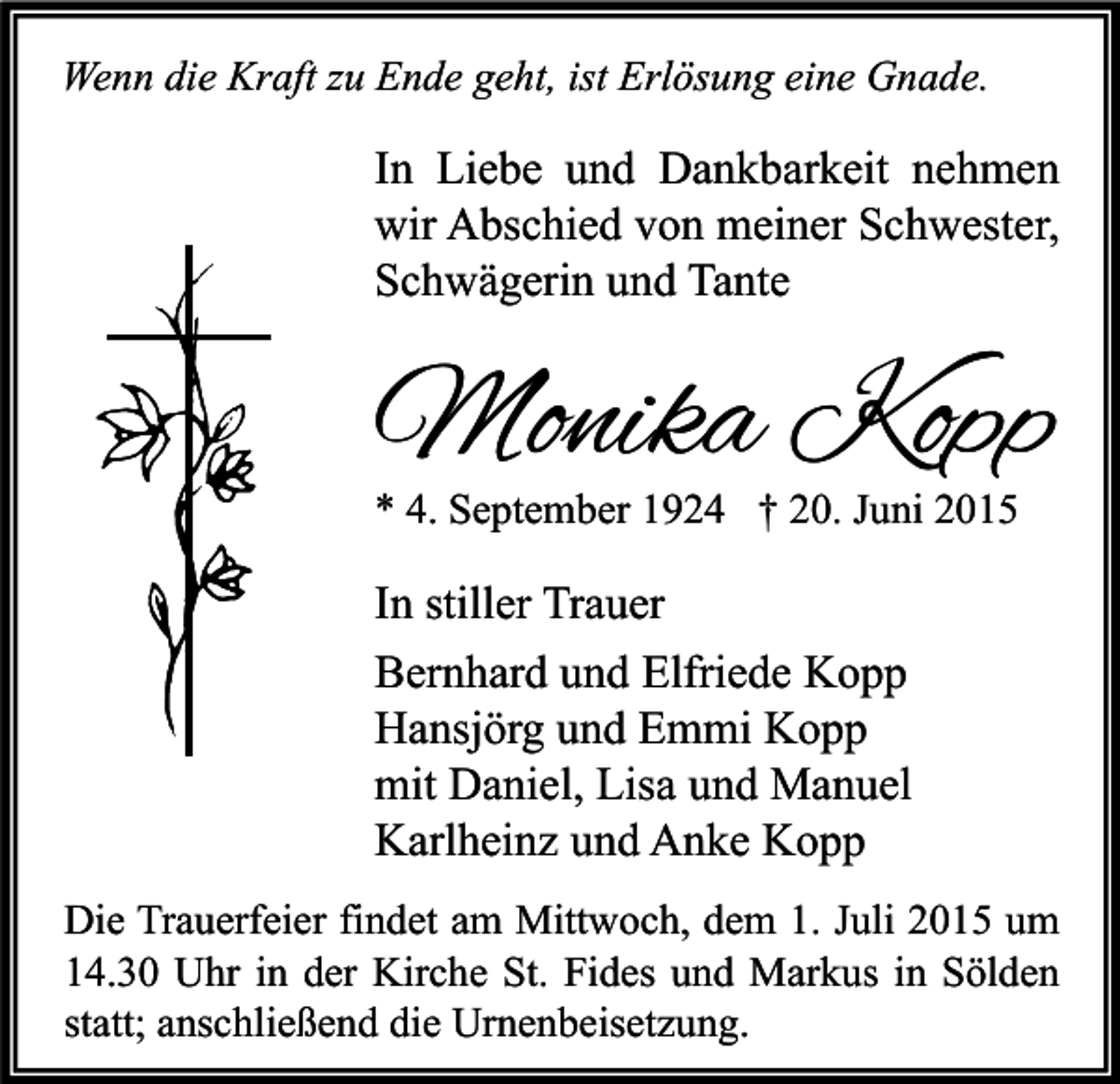 <p>Wenn die Kraft zu Ende geht, ist Erlösung eine Gnade.</p><p>In Liebe und Dankbarkeit nehmen<br />wir Abschied von meiner Schwester,<br />Schwägerin und Tante</p><p>Monika Kopp<br />* 4. September 1924 † 20. Juni 2015</p><p>In stiller Trauer<br />Bernhard und Elfriede Kopp<br />Hansjörg und Emmi Kopp<br />mit Daniel, Lisa und Manuel<br />Karlheinz und Anke Kopp<br />Die Trauerfeier findet am Mittwoch, dem 1. Juli 2015 um<br />14.30 Uhr in der Kirche St. Fides und Markus in Sölden<br />statt; anschließend die Urnenbeisetzung.</p>