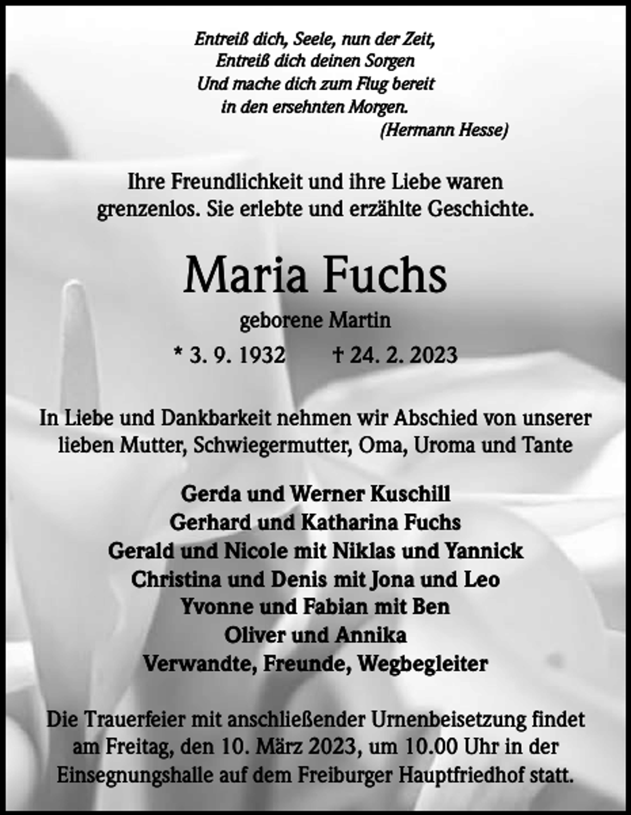<p>Entreiß dich, Seele, nun der Zeit,<br />Entreiß dich deinen Sorgen<br />Und mache dich zum Flug bereit<br />in den ersehnten Morgen.<br />(Hermann Hesse)</p><p>Ihre Freundlichkeit und ihre Liebe waren<br />grenzenlos. Sie erlebte und erzählte Geschichte.</p><p>Maria Fuchs</p><p>geborene Martin<br />* 3. 9. 1932 † 24. 2. 2023<br />In Liebe und Dankbarkeit nehmen wir Abschied von unserer<br />lieben Mutter, Schwiegermutter, Oma, Uroma und Tante<br />Gerda und Werner Kuschill<br />Gerhard und Katharina Fuchs<br />Gerald und Nicole mit Niklas und Yannick<br />Christina und Denis mit Jona und Leo<br />Yvonne und Fabian mit Ben<br />Oliver und Annika<br />Verwandte, Freunde, Wegbegleiter<br />Die Trauerfeier mit anschließender Urnenbeisetzung findet<br />am Freitag, den 10. März 2023, um 10.00 Uhr in der<br />Einsegnungshalle auf dem Freiburger Hauptfriedhof statt.</p>