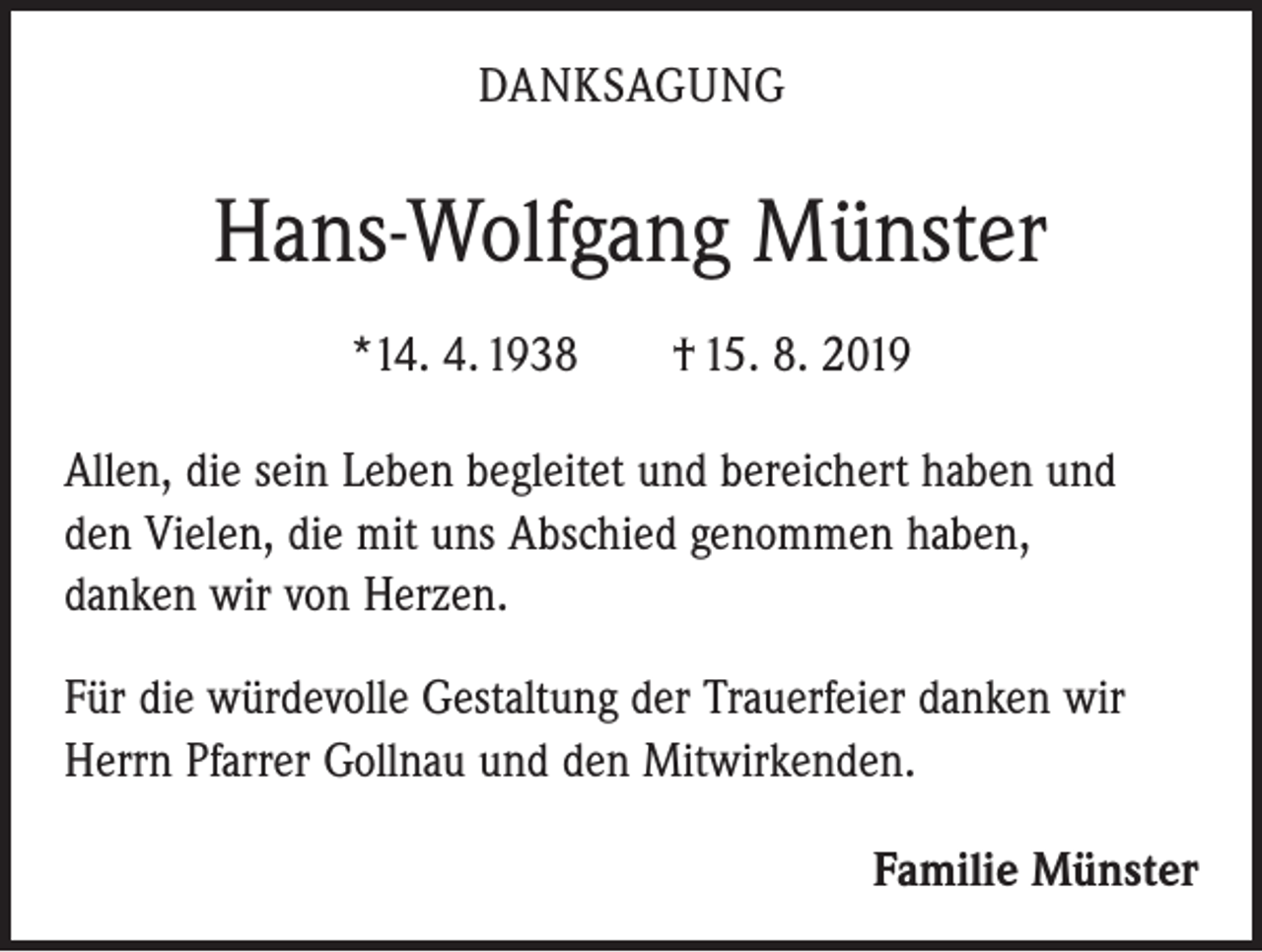 <p>DANKSAGUNG</p><p>Hans-Wolfgang Münster<br />*14. 4. 1938 † 15. 8. 2019<br />Allen, die sein Leben begleitet und bereichert haben und<br />den Vielen, die mit uns Abschied genommen haben,<br />danken wir von Herzen.<br />Für die würdevolle Gestaltung der Trauerfeier danken wir<br />Herrn Pfarrer Gollnau und den Mitwirkenden.<br />Familie Münster</p>