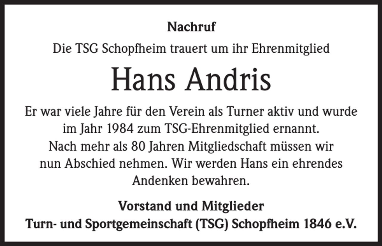 <p>Nachruf<br />Die TSG Schopfheim trauert um ihr Ehrenmitglied</p><p>Hans Andris<br />Er war viele Jahre für den Verein als Turner aktiv und wurde<br />im Jahr 1984 zum TSG-Ehrenmitglied ernannt.<br />Nach mehr als 80 Jahren Mitgliedschaft müssen wir<br />nun Abschied nehmen. Wir werden Hans ein ehrendes<br />Andenken bewahren.<br />Vorstand und Mitglieder<br />Turn- und Sportgemeinschaft (TSG) Schopfheim 1846 e.V.</p>