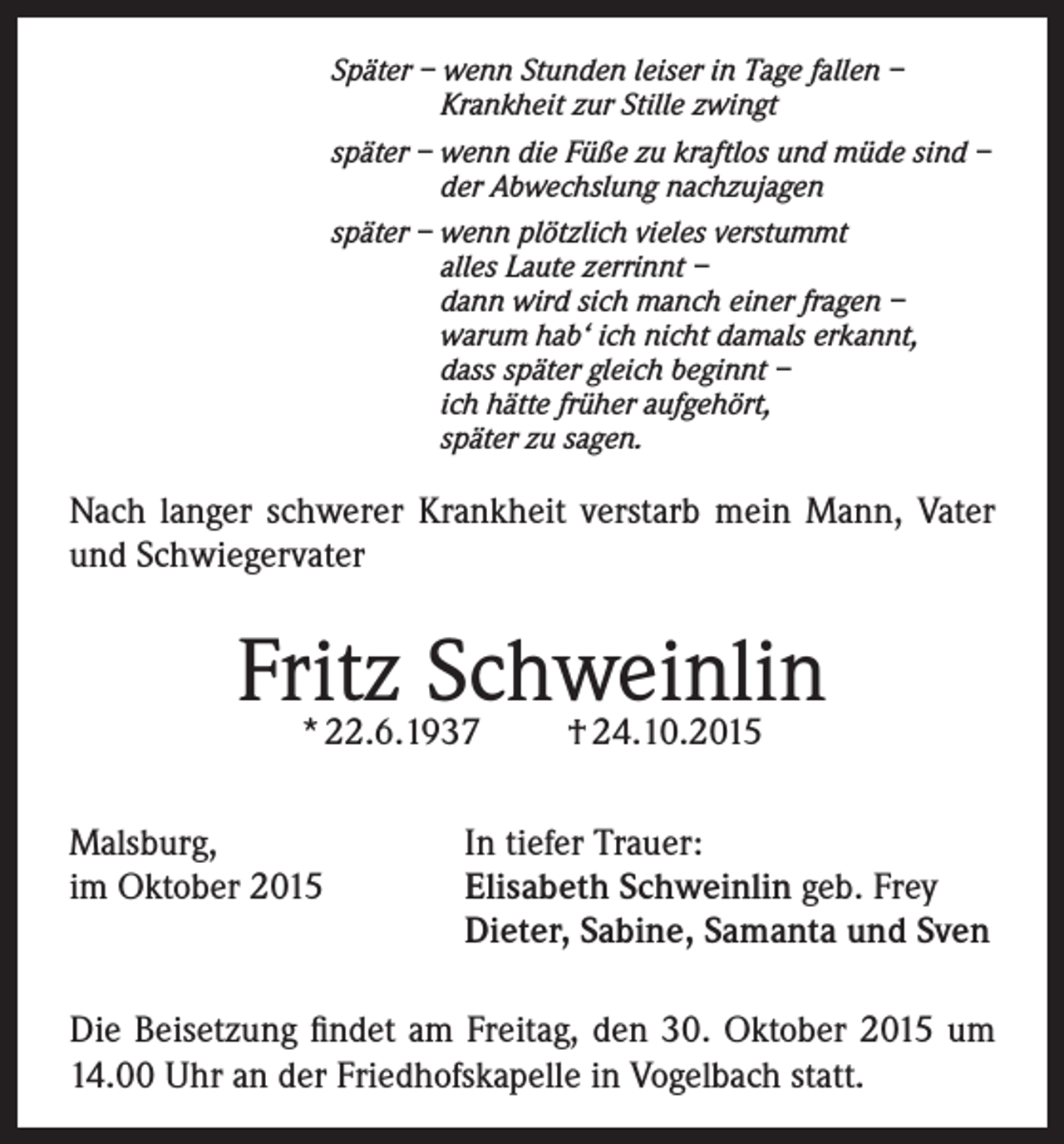 <p>Später – wenn Stunden leiser in Tage fallen –<br />Krankheit zur Stille zwingt<br />später – wenn die Füße zu kraftlos und müde sind –<br />der Abwechslung nachzujagen<br />später – wenn plötzlich vieles verstummt<br />alles Laute zerrinnt –<br />dann wird sich manch einer fragen –<br />warum hab‘ ich nicht damals erkannt,<br />dass später gleich beginnt –<br />ich hätte früher aufgehört,<br />später zu sagen.</p><p>Nach langer schwerer Krankheit verstarb mein Mann, Vater<br />und Schwiegervater</p><p>Fritz<br />Schweinlin<br />* 22.6.1937<br />† 24.10.2015<br />Malsburg,<br />In tiefer Trauer:<br />im Oktober 2015 Elisabeth Schweinlin geb. Frey<br />Dieter, Sabine, Samanta und Sven<br />Die Beisetzung findet am Freitag, den 30. Oktober 2015 um<br />14.00 Uhr an der Friedhofskapelle in Vogelbach statt.</p>