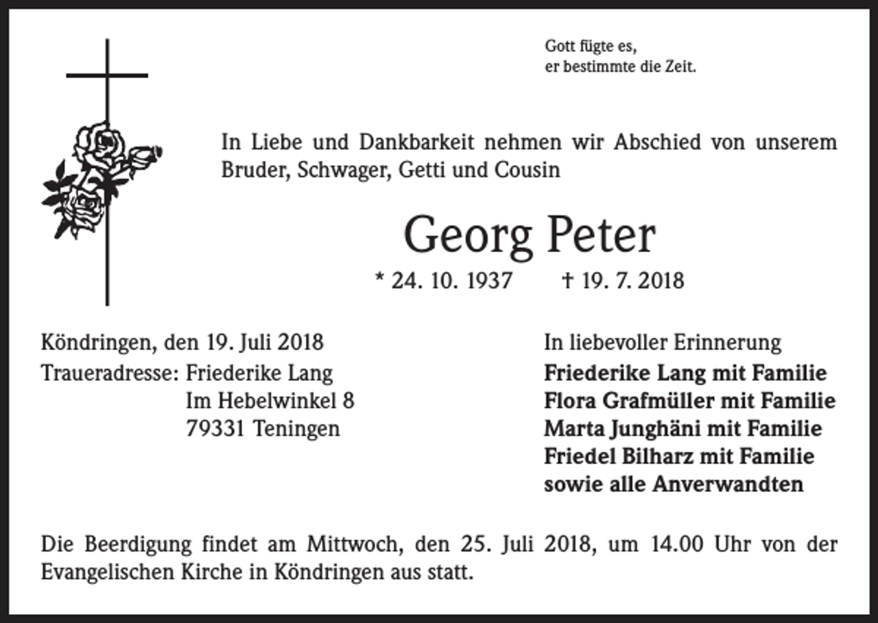 <p>Gott fügte es,<br />er bestimmte die Zeit.</p><p>In Liebe und Dankbarkeit nehmen wir Abschied von unserem<br />Bruder, Schwager, Getti und Cousin</p><p>Georg Peter<br />* 24. 10. 1937 † 19. 7. 2018<br />Köndringen, den 19. Juli 2018<br />Traueradresse: Friederike Lang<br />Im Hebelwinkel 8<br />79331 Teningen</p><p>In liebevoller Erinnerung<br />Friederike Lang mit Familie<br />Flora Grafmüller mit Familie<br />Marta Junghäni mit Familie<br />Friedel Bilharz mit Familie<br />sowie alle Anverwandten</p><p>Die Beerdigung findet am Mittwoch, den 25. Juli 2018, um 14.00 Uhr von der<br />­Evangelischen Kirche in Köndringen aus statt.</p>