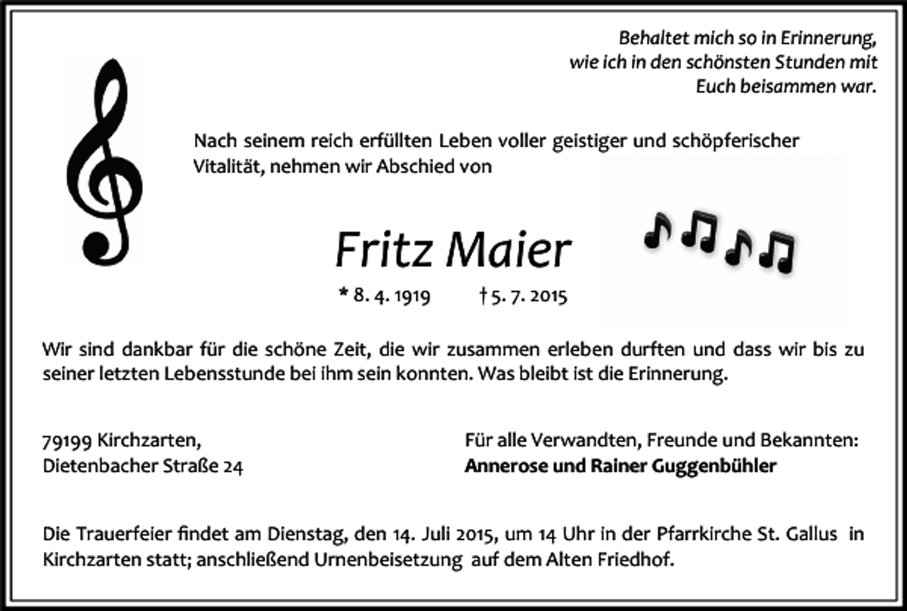 <p>Behaltet mich so in Erinnerung,<br />wie ich in den schönsten Stunden mit<br />Euch beisammen war.<br />Nach seinem reich erfüllten Leben voller geistiger und schöpferischer<br />Vitalität, nehmen wir Abschied von</p><p>Fritz Maier<br />* 8. 4. 1919</p><p>† 5. 7. 2015</p><p>Wir sind dankbar für die schöne Zeit, die wir zusammen erleben durften und dass wir bis zu<br />seiner letzten Lebensstunde bei ihm sein konnten. Was bleibt ist die Erinnerung.<br />79199 Kirchzarten,<br />Dietenbacher Straße 24</p><p>Für alle Verwandten, Freunde und Bekannten:<br />Annerose und Rainer Guggenbühler</p><p>Die Trauerfeier ﬁndet am Dienstag, den 14. Juli 2015, um 14 Uhr in der Pfarrkirche St. Gallus in<br />Kirchzarten statt; anschließend Urnenbeisetzung auf dem Alten Friedhof.</p>