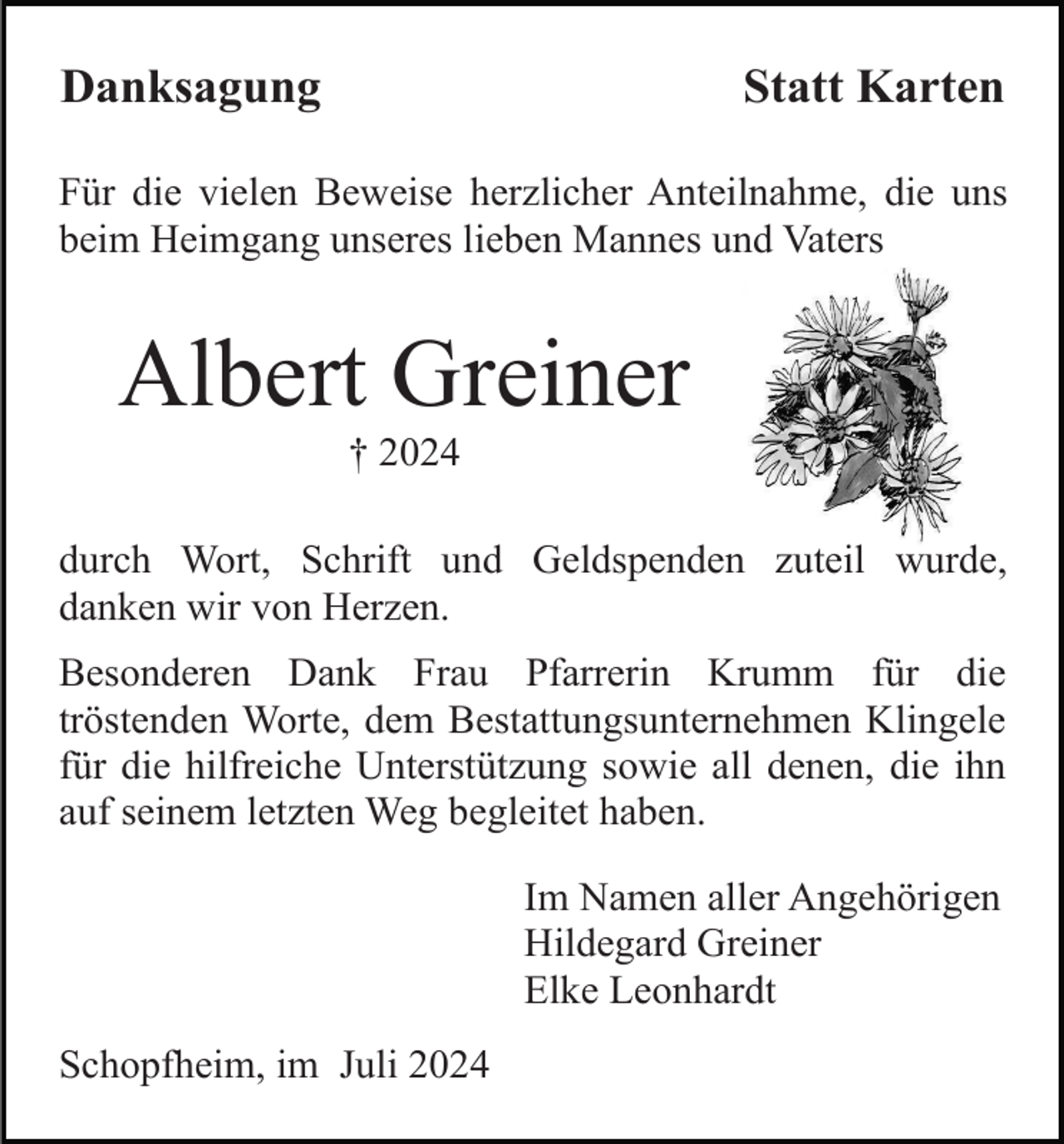 <p>Danksagung</p><p>Statt Karten</p><p>Für die vielen Beweise herzlicher Anteilnahme, die uns<br />beim Heimgang unseres lieben Mannes und Vaters</p><p>Albert Greiner<br />† 2024<br />durch Wort, Schrift und Geldspenden zuteil wurde,<br />danken wir von Herzen.<br />Besonderen Dank Frau Pfarrerin Krumm für die<br />tröstenden Worte, dem Bestattungsunternehmen Klingele<br />für die hilfreiche Unterstützung sowie all denen, die ihn<br />auf seinem letzten Weg begleitet haben.<br />Im Namen aller Angehörigen<br />Hildegard Greiner<br />Elke Leonhardt<br />Schopfheim, im Juli 2024</p>