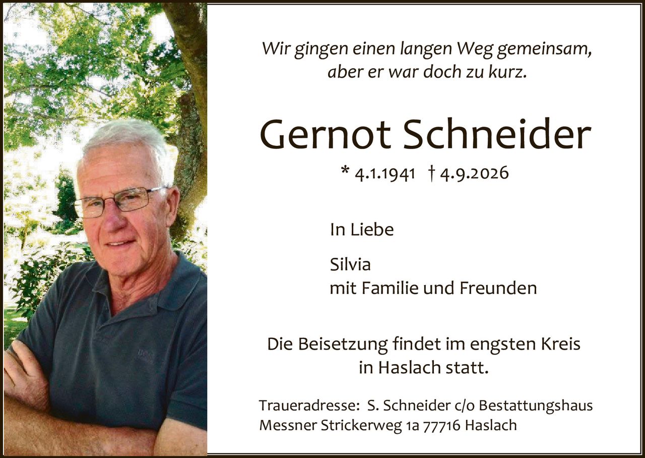 <p><i>Wir gingen einen langen Weg gemeinsam, aber er war doch zu kurz.</i></p>

<p><strong>Gernot Schneider</strong><br>
* 4.1.1941 † 4.9.2026</p>

<p>In Liebe</p>

<p>Silvia<br>
mit Familie und Freunden</p>

<p>Die Beisetzung findet im engsten Kreis in Haslach statt.</p>

<p>Traueradresse: S. Schneider c/o Bestattungshaus Messner Strickerweg 1a 77716 Haslach</p>