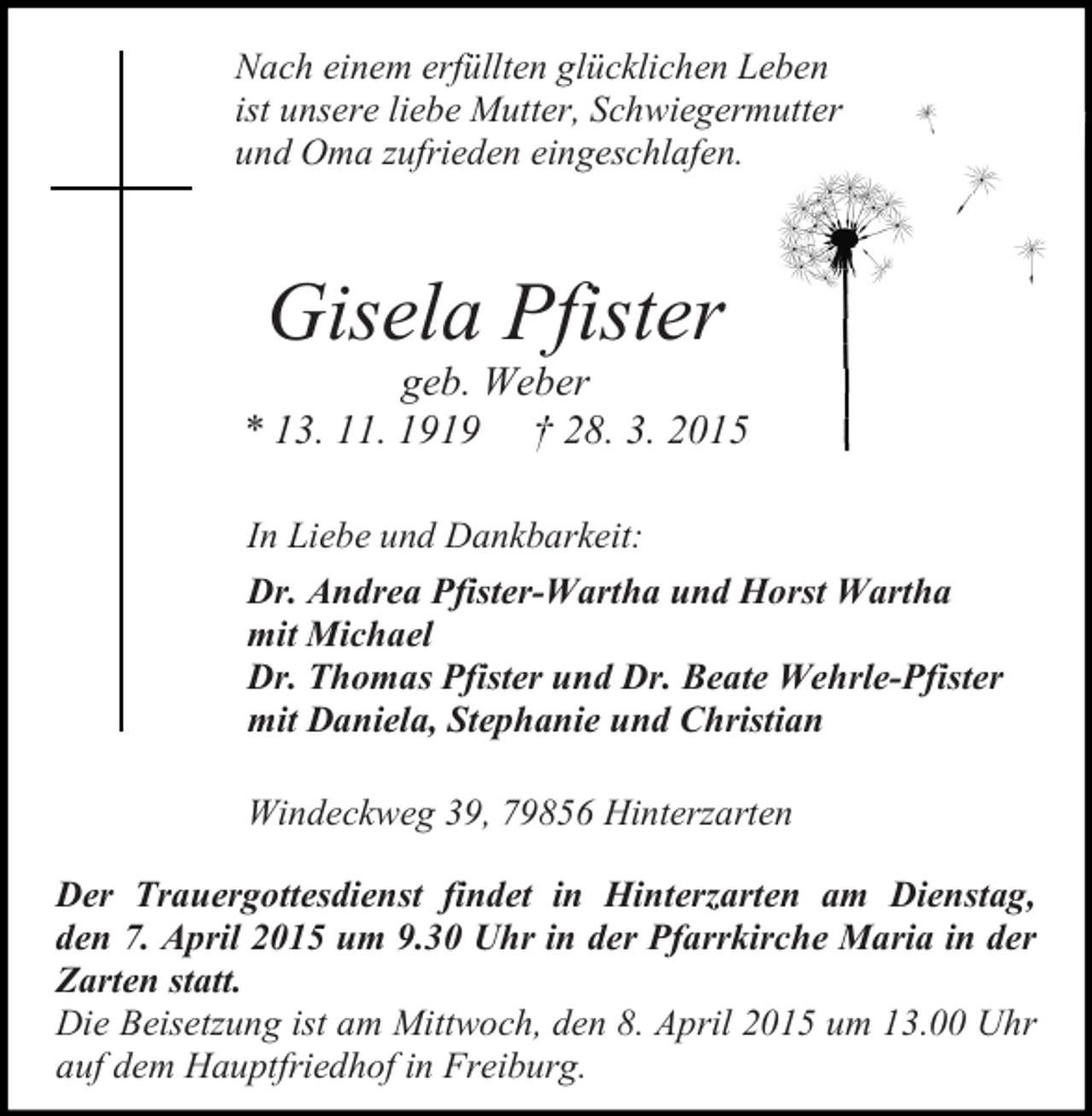 <p>Nach einem erfüllten glücklichen Leben<br />ist unsere liebe Mutter, Schwiegermutter<br />und Oma zufrieden eingeschlafen.</p><p>Gisela Pfister</p><p>geb. Weber<br />* 13. 11. 1919 † 28. 3. 2015<br />In Liebe und Dankbarkeit:<br />Dr. Andrea Pfister-Wartha und Horst Wartha<br />mit Michael<br />Dr. Thomas Pfister und Dr. Beate Wehrle-Pfister<br />mit Daniela, Stephanie und Christian<br />Windeckweg 39, 79856 Hinterzarten<br />Der Trauergottesdienst findet in Hinterzarten am Dienstag,<br />den 7. April 2015 um 9.30 Uhr in der Pfarrkirche Maria in der<br />Zarten statt.<br />Die Beisetzung ist am Mittwoch, den 8. April 2015 um 13.00 Uhr<br />auf dem Hauptfriedhof in Freiburg.</p>