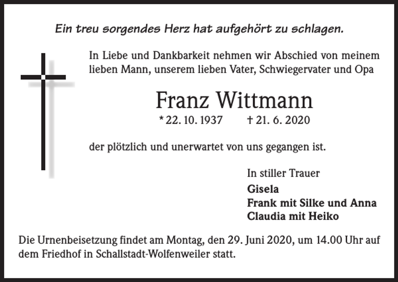 <p>Ein treu sorgendes Herz hat aufgehört zu schlagen.<br />In Liebe und Dankbarkeit nehmen wir Abschied von meinem<br />lieben Mann, unserem lieben Vater, Schwiegervater und Opa</p><p>Franz Wittmann<br />* 22. 10. 1937 † 21. 6. 2020</p><p>der plötzlich und unerwartet von uns gegangen ist.<br />In stiller Trauer<br />Gisela<br />Frank mit Silke und Anna<br />Claudia mit Heiko<br />Die Urnenbeisetzung findet am Montag, den 29. Juni 2020, um 14.00 Uhr auf<br />dem Friedhof in Schallstadt-Wolfenweiler statt.</p>