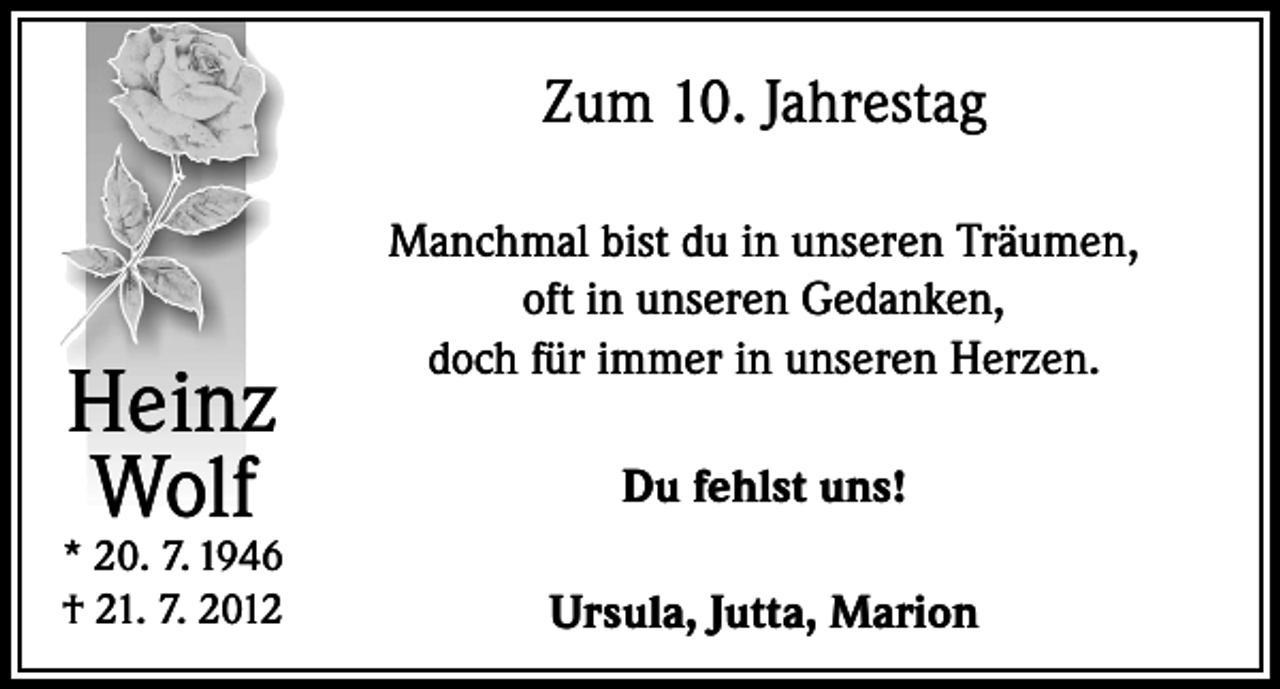<p>Zum 10. Jahrestag</p><p>Heinz<br />Wolf</p><p>* 20. 7. 1946<br />† 21. 7. 2012</p><p>Manchmal bist du in unseren Träumen,<br />oft in unseren Gedanken,<br />doch für immer in unseren Herzen.<br />Du fehlst uns!<br />Ursula, Jutta, Marion</p>