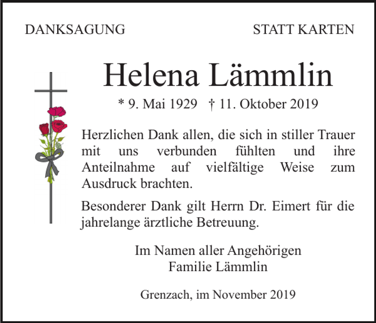 <p>DANKSAGUNG</p><p>STATT KARTEN</p><p>Helena Lämmlin<br />* 9. Mai 1929 † 11. Oktober 2019<br />Herzlichen Dank allen, die sich in stiller Trauer<br />mit uns verbunden fühlten und ihre<br />Anteilnahme auf vielfältige Weise zum<br />Ausdruck brachten.<br />Besonderer Dank gilt Herrn Dr. Eimert für die<br />jahrelange ärztliche Betreuung.<br />Im Namen aller Angehörigen<br />Familie Lämmlin<br />Grenzach, im November 2019</p>