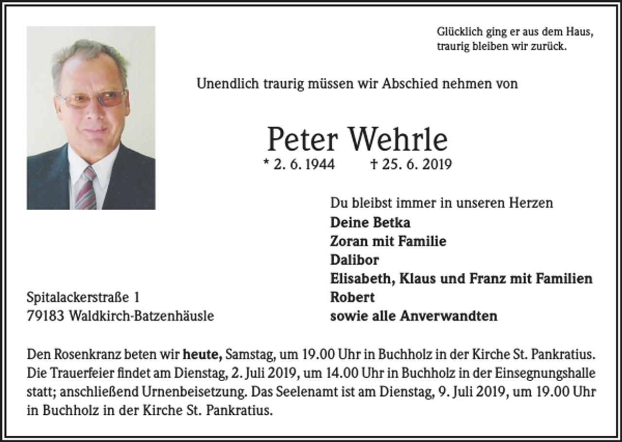<p>Glücklich ging er aus dem Haus,<br />traurig bleiben wir zurück.</p><p>Unendlich traurig müssen wir Abschied nehmen von</p><p>Peter Wehrle</p><p>* 2. 6. 1944</p><p>Spitalackerstraße 1<br />79183 Waldkirch-Batzenhäusle</p><p>† 25. 6. 2019</p><p>Du bleibst immer in unseren Herzen<br />Deine Betka<br />Zoran mit Familie<br />Dalibor<br />Elisabeth, Klaus und Franz mit Familien<br />Robert<br />sowie alle Anverwandten</p><p>Den Rosenkranz beten wir heute, Samstag, um 19.00 Uhr in Buchholz in der Kirche St. Pankratius.<br />Die Trauerfeier findet am Dienstag, 2. Juli 2019, um 14.00 Uhr in Buchholz in der Einsegnungshalle<br />statt; anschließend Urnenbeisetzung. Das Seelenamt ist am Dienstag, 9. Juli 2019, um 19.00 Uhr<br />in Buchholz in der Kirche St. Pankratius.</p>