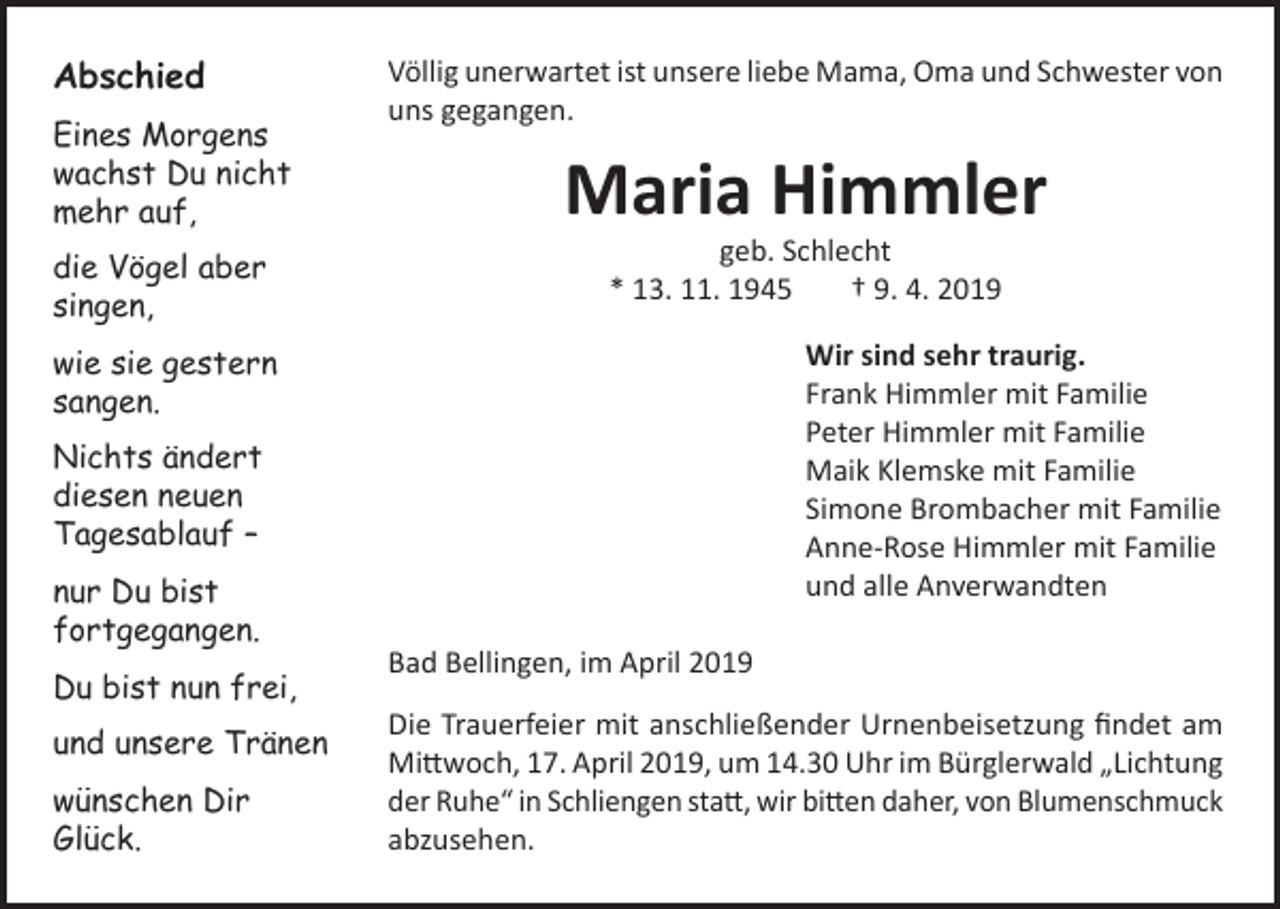 <p>Abschied<br />Eines Morgens<br />wachst Du nicht<br />mehr auf,<br />die Vögel aber<br />singen,</p><p>Völlig unerwartet ist unsere liebe Mama, Oma und Schwester von<br />uns gegangen.</p><p>Maria Himmler<br />geb. Schlecht<br />* 13. 11. 1945<br />† 9. 4. 2019</p><p>Wir sind sehr traurig.<br />Frank Himmler mit Familie<br />Peter Himmler mit Familie<br />Maik Klemske mit Familie<br />Simone Brombacher mit Familie<br />Anne-Rose Himmler mit Familie<br />und alle Anverwandten</p><p>wie sie gestern<br />sangen.<br />Nichts ändert<br />diesen neuen<br />Tagesablauf –<br />nur Du bist<br />fortgegangen.<br />Du bist nun frei,<br />und unsere Tränen<br />wünschen Dir<br />Glück.</p><p>Bad Bellingen, im April 2019<br />Die Trauerfeier mit anschließender Urnenbeisetzung findet am<br />Mittwoch, 17. April 2019, um 14.30 Uhr im Bürglerwald „Lichtung<br />der Ruhe“ in Schliengen statt, wir bitten daher, von Blumenschmuck<br />abzusehen.</p>
