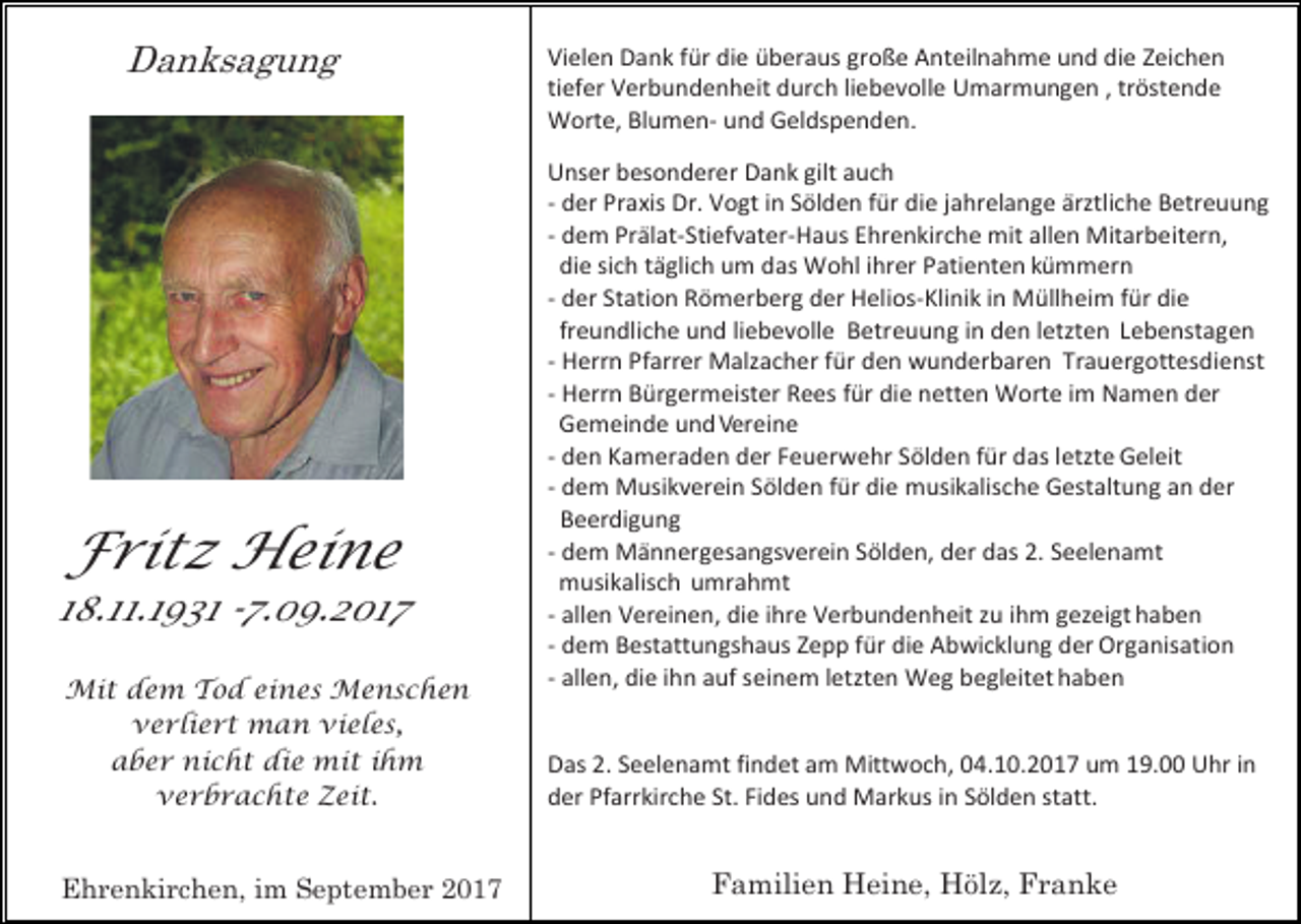 <p>Danksagung</p><p>Fritz Heine</p><p>18.11.1931 -7.09.2017<br />Mit dem Tod eines Menschen<br />verliert man vieles,<br />aber nicht die mit ihm<br />verbrachte Zeit.</p><p>Ehrenkirchen, im September 2017</p><p>Vielen Dank für die überaus große Anteilnahme und die Zeichen<br />tiefer Verbundenheit durch liebevolle Umarmungen , tröstende<br />Worte, Blumen- und Geldspenden.<br />Unser besonderer Dank gilt auch<br />- der Praxis Dr. Vogt in Sölden für die jahrelange ärztliche Betreuung<br />- dem Prälat-Stiefvater-Haus Ehrenkirche mit allen Mitarbeitern,<br />die sich täglich um das Wohl ihrer Patienten kümmern<br />- der Station Römerberg der Helios-Klinik in Müllheim für die<br />freundliche und liebevolle Betreuung in den letzten Lebenstagen<br />- Herrn Pfarrer Malzacher für den wunderbaren Trauergottesdienst<br />- Herrn Bürgermeister Rees für die netten Worte im Namen der<br />Gemeinde und Vereine<br />- den Kameraden der Feuerwehr Sölden für das letzte Geleit<br />- dem Musikverein Sölden für die musikalische Gestaltung an der<br />Beerdigung<br />- dem Männergesangsverein Sölden, der das 2. Seelenamt<br />musikalisch umrahmt<br />- allen Vereinen, die ihre Verbundenheit zu ihm gezeigt haben<br />- dem Bestattungshaus Zepp für die Abwicklung der Organisation<br />- allen, die ihn auf seinem letzten Weg begleitet haben<br />Das 2. Seelenamt findet am Mittwoch, 04.10.2017 um 19.00 Uhr in<br />der Pfarrkirche St. Fides und Markus in Sölden statt.</p><p>Familien Heine, Hölz, Franke</p>