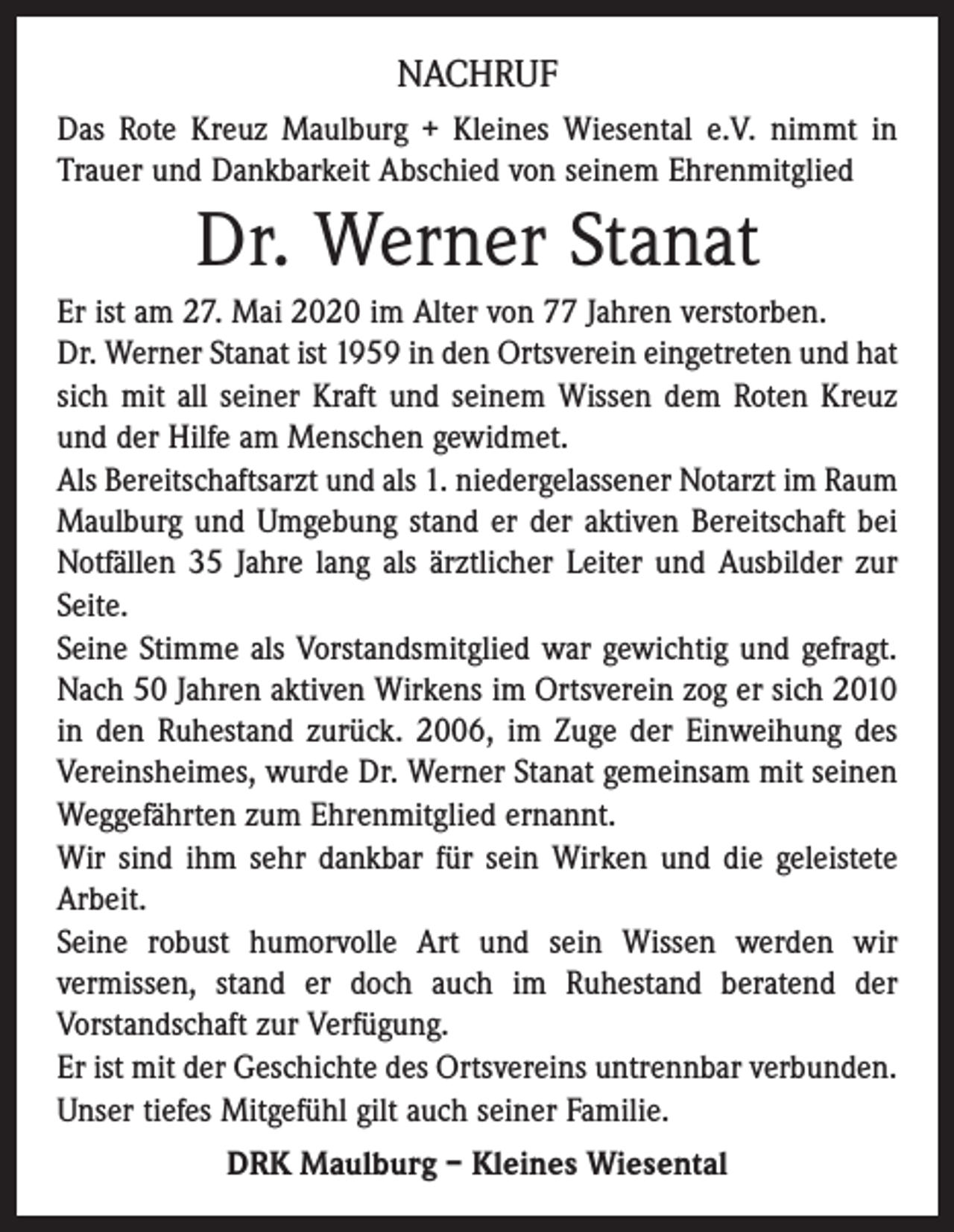 <p>NACHRUF<br />Das Rote Kreuz Maulburg + Kleines Wiesental e.V. nimmt in<br />Trauer und Dankbarkeit Abschied von seinem Ehrenmitglied</p><p>Dr. Werner Stanat<br />Er ist am 27. Mai 2020 im Alter von 77 Jahren verstorben.<br />Dr. Werner Stanat ist 1959 in den Ortsverein eingetreten und hat<br />sich mit all seiner Kraft und seinem Wissen dem Roten Kreuz<br />und der Hilfe am Menschen gewidmet.<br />Als Bereitschaftsarzt und als 1. niedergelassener Notarzt im Raum<br />Maulburg und Umgebung stand er der aktiven Bereitschaft bei<br />Notfällen 35 Jahre lang als ärztlicher Leiter und Ausbilder zur<br />Seite.<br />Seine Stimme als Vorstandsmitglied war gewichtig und gefragt.<br />Nach 50 Jahren aktiven Wirkens im Ortsverein zog er sich 2010<br />in den Ruhestand zurück. 2006, im Zuge der Einweihung des<br />Vereinsheimes, wurde Dr. Werner Stanat gemeinsam mit seinen<br />Weggefährten zum Ehrenmitglied ernannt.<br />Wir sind ihm sehr dankbar für sein Wirken und die geleistete<br />Arbeit.<br />Seine robust humorvolle Art und sein Wissen werden wir<br />­vermissen, stand er doch auch im Ruhestand beratend der<br />­Vorstandschaft zur Verfügung.<br />Er ist mit der Geschichte des Ortsvereins untrennbar verbunden.<br />Unser tiefes Mitgefühl gilt auch seiner Familie.<br />DRK Maulburg – Kleines Wiesental</p>