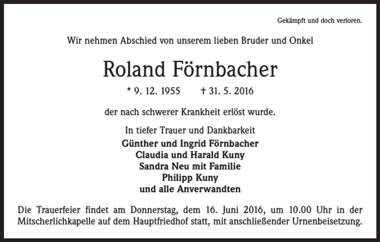 <p>Gekämpft und doch verloren.</p><p>Wir nehmen Abschied von unserem lieben Bruder und Onkel</p><p>Roland Förnbacher<br />* 9. 12. 1955 † 31. 5. 2016<br />der nach schwerer Krankheit erlöst wurde.<br />In tiefer Trauer und Dankbarkeit<br />Günther und Ingrid Förnbacher<br />Claudia und Harald Kuny<br />Sandra Neu mit Familie<br />Philipp Kuny<br />und alle Anverwandten<br />Die Trauerfeier findet am Donnerstag, dem 16. Juni 2016, um 10.00 Uhr in der<br />­Mitscherlichkapelle auf dem Hauptfriedhof statt, mit anschließender Urnenbeisetzung.</p>
