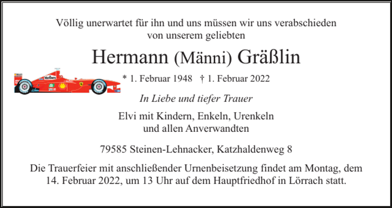 <p>Völlig unerwartet für ihn und uns müssen wir uns verabschieden<br />von unserem geliebten</p><p>Hermann (Männi) Gräßlin<br />* 1. Februar 1948 † 1. Februar 2022</p><p>In Liebe und tiefer Trauer<br />Elvi mit Kindern, Enkeln, Urenkeln<br />und allen Anverwandten<br />79585 Steinen-Lehnacker, Katzhaldenweg 8<br />Die Trauerfeier mit anschließender Urnenbeisetzung findet am Montag, dem<br />14. Februar 2022, um 13 Uhr auf dem Hauptfriedhof in Lörrach statt.</p>