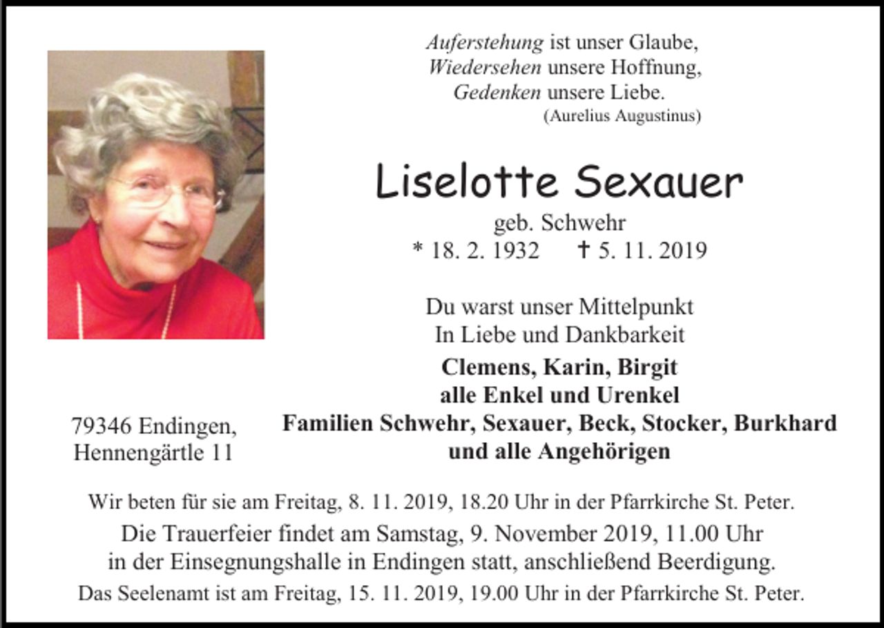 <p>Auferstehung ist unser Glaube,<br />Wiedersehen unsere Hoffnung,<br />Gedenken unsere Liebe.<br />(Aurelius Augustinus)</p><p>Liselotte Sexauer<br />geb. Schwehr<br />* 18. 2. 1932  5. 11. 2019</p><p>79346 Endingen,<br />Hennengärtle 11</p><p>Du warst unser Mittelpunkt<br />In Liebe und Dankbarkeit<br />Clemens, Karin, Birgit<br />alle Enkel und Urenkel<br />Familien Schwehr, Sexauer, Beck, Stocker, Burkhard<br />und alle Angehörigen</p><p>Wir beten für sie am Freitag, 8. 11. 2019, 18.20 Uhr in der Pfarrkirche St. Peter.</p><p>Die Trauerfeier findet am Samstag, 9. November 2019, 11.00 Uhr<br />in der Einsegnungshalle in Endingen statt, anschließend Beerdigung.<br />Das Seelenamt ist am Freitag, 15. 11. 2019, 19.00 Uhr in der Pfarrkirche St. Peter.</p>